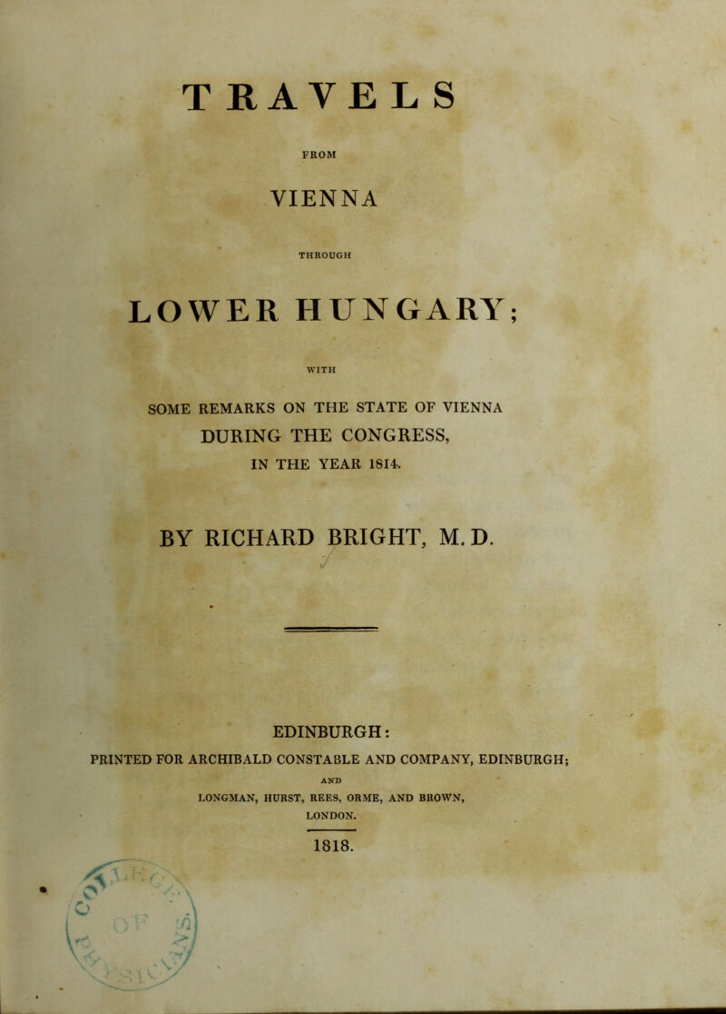 FROM VIENNA THROUGH LOWER HUNGARY; WITH SOME REMARKS ON THE STATE OF VIENNA DURING THE CONGRESS, IN THE YEAR 1814. BY RICHARD BRIGHT, M. D. EDINBURGH: PRINTED FOR ARCHIBALD CONSTABLE AND COMPANY, EDINBURGH; AND LONGMAN, HURST, REES, ORME, AND BROWN, LONDON. 1818.