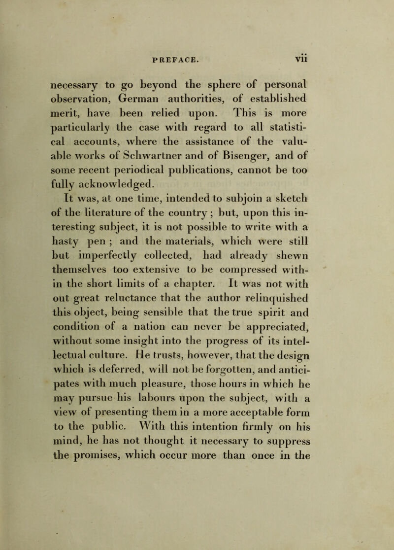 necessary to go beyond the sphere of personal observation, German authorities, of established merit, have been relied upon. This is more particularly the case with regard to all statisti- cal accounts, where the assistance of the valu- able works of Schwartner and of Bisenger, and of some recent periodical publications, cannot be too fully acknowledged. It was, at one time, intended to subjoin a sketch of the literature of the country ; but, upon this in- teresting subject, it is not possible to write with a hasty pen ; and the materials, which were still but imperfectly collected, had already shewn themselves too extensive to be compressed with- in the short limits of a chapter. It was not with out great reluctance that the author relinquished this object, being sensible that the true spirit and condition of a nation can never be appreciated, without some insight into the progress of its intel- lectual culture. He trusts, however, that the design which is deferred, will not be forgotten, and antici- pates with much pleasure, those hours in which he may pursue his labours upon the subject, with a view of presenting them in a more acceptable form to the public. With this intention firmly on his mind, he has not thought it necessary to suppress the promises, which occur more than once in the