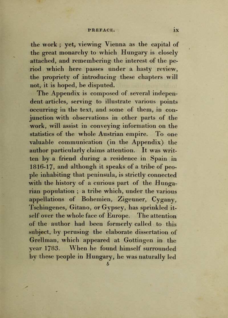the work ; yet, viewing Vienna as the capital of the great monarchy to which Hungary is closely attached, and remembering the interest of the pe- riod which here passes under a hasty review, the propriety of introducing these chapters will not, it is hoped, be disputed. The Appendix is composed of several indepen- dent articles, serving to illustrate various points occurring in the text, and some of them, in con- junction with observations in other parts of the work, will assist in conveying information on the statistics of the whole Austrian empire. To one valuable communication (in the Appendix) the author particularly claims attention. It was writ- ten by a friend during a residence in Spain in 1816-17j and although it speaks of a tribe of peo- ple inhabiting that peninsula, is strictly connected with the history of a curious part of the Hunga- rian population ; a tribe which, under the various appellations of Bohemien, Zigeuner, Cygany, Tschingenes, Gitano, or Gypsey, has sprinkled it- self over the whole face of Europe. The attention of the author had been formerly called to this subject, by perusing the elaborate dissertation of Grellman, which appeared at Gottingen in the year 1783. When he found himself surrounded by these people in Hungary, he was naturally led