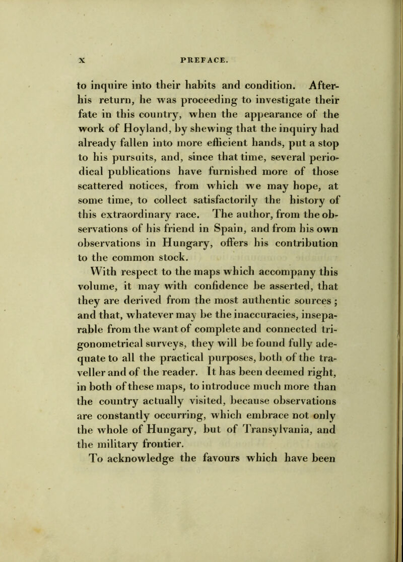 to inquire into their habits and condition. After- his return, he was proceeding to investigate their fate in this country, when the appearance of the work of Hoyland, by shewing that the inquiry had already fallen into more efficient hands, put a stop to his pursuits, and, since that time, several perio- dical publications have furnished more of those scattered notices, from which we may hope, at some time, to collect satisfactorily the history of this extraordinary race. The author, from the ob- servations of his friend in Spain, and from his own observations in Hungary, offers his contribution to the common stock. With I’espect to the maps which accompany this volume, it may with confidence be asserted, that they are derived from the most authentic sources ; and that, whatever may be the inaccuracies, insepa- rable from the want of complete and connected tri- gonometrical surveys, they will be found fully ade- quate to all the practical purposes, both of the tra- veller and of the reader. It has been deemed right, in both of these maps, to introduce much more than the country actually visited, because observations are constantly occurring, which embrace not only the whole of Hungary, but of Transylvania, and the military frontier. To acknowledge the favours which have been