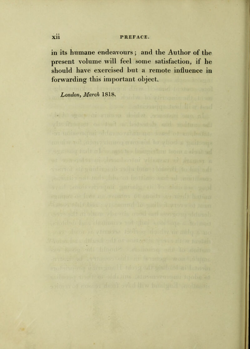 in its humane endeavours ; and the Author of the present volume w^ill feel some satisfaction, if he should have exercised but a remote influence in forw^arding this important object. London, March 1818,