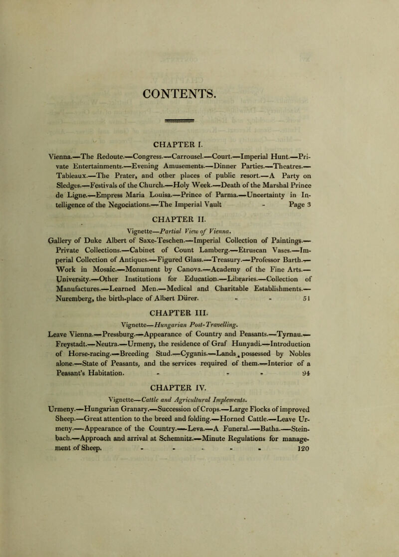 CONTENTS. CHAPTER I. Vienna.—The Redoute.—•Congress.—Carrousel.—Court.—Imperial Hunt.—Pri- vate Entertainments.—Evening Amusements.—Dinner Parties.—Theatres.— Tableaux—The Prater, and other places of public resort.—A Party on Sledges.—Festivals of the Church.—Holy Week.—Death of the Marshal Prince de Ligne.—Empress Maria Louisa.—Prince of Parma.—Uncertainty in In- telligence of the Negociations.—The Imperial Vault - Page 3 CHAPTER II. Vignette—Partial View of Vienna. Gallery of Duke Albert of Saxe-Teschen.—Imperial Collection of Paintings.— Private Collections.—Cabinet of Count Lamberg.—Etruscan Vases.—Im- perial Collection of Antiques.—Figured Glass.—Treasury.—Professor Barth.— Work in Mosaic.—Monument by Canova.—Academy of the Fine Arts.— University.—Other Institutions for Education.—Libraries.—Collection of Manufactures.—Learned Men.—Medical and Charitable Establishments.— Nuremberg, the birth-place of Albert Diirer. - - 51 CHAPTER III. Vignette—Hungarian Post~ Travelling. Leave Vienna.—Pressburg.—Appearance of Country and Peasants.—Tymau.— Freystadt.—Neutra.—Urmeny, the residence of Graf Hunyadi.—Introduction of Horse-racing.—Breeding Stud.—Cyganis.—Lands ^ possessed by Nobles alone.—State of Peasants, and the services required of them.—Interior of a Peasant’s Habitation. - - - CHAPTER IV. Vignette—Catt/e and Agricultural Implements. Urmeny.—Hungarian Granary,—Succession ofCrops.—Large Flocks of improved Sheep.—Great attention to the breed and folding.—Horned Cattle.—Leave Ur- meny Appearance of the Country.—Leva.—A Funeral.—Batha.—Stein- bach.—Approach and arrival at Schemnitz.—Minute Regulations for manage- ment of Sheep. - - .. - . 120