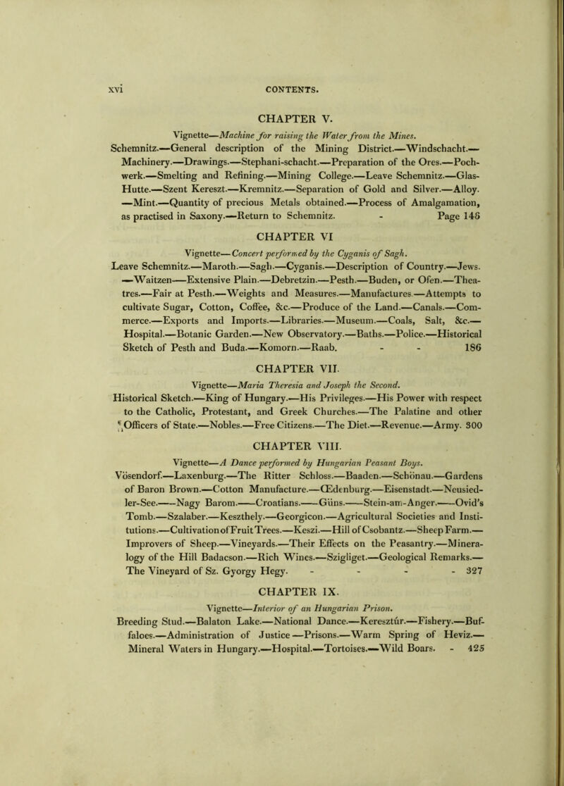 CHAPTER V. Vignette—Machine for raising the Water from the Mines. Schemnitz.—General description of the Mining District.—Windschacht.— Machinery.—Drawings.—Stephani-schacht.—Preparation of the Ores.—Poch- werk.—Smelting and Refining.—Mining College.—Leave Schemnitz—Glas- Hutte.—Szent Kereszt.—Kremnitz.—Separation of Gold and Silver.—Alloy. —Mint.—Quantity of precious Metals obtained.—Process of Amalgamation, as practised in Saxony.—Return to Schemnitz. - Page 148 CHAPTER VI Vignette—Concert performed hy the Cyganis of Sagh. Leave Schemnitz.—Maroth.—Sagh.—Cyganis.—Description of Country.—Jews. —Waitzen Extensive Plain.—Debretzin.—Pesth.—Buden, or Ofen.—Thea- tres.—Fair at Pesth.—Weights and Measures.—Manufactures.—Attempts to cultivate Sugar, Cotton, Coffee, &c.—Produce of the Land.—Canals.—Com- merce.—Exports and Imports.—Libraries.—Museum.—Coals, Salt, &c— Hospital.—Botanic Garden.—New Observatory.—Baths.—Police.—Historical Sketch of Pesth and Buda.—Komorn.—Raab, - - 1S6 CHAPTER VII. Vignette—Maria Theresia and Joseph the Second. Historical Sketch.—King of Hungary.-—His Privileges.—His Power with respect to the Catholic, Protestant, and Greek Churches.—The Palatine and other Officers of State.—Nobles.—Free Citizens.—The Diet.—Revenue.—Army. SOO CHAPTER VIII. Vignette—A Dance performed by Hungarian Peasant Boys. Vbsendorf.—Laxenburg.—The Ritter Schloss.—Baadcn.—Schbnau.—Gardens of Baron Brown.—Colton Manufacture.—CEdenburg.—Eisenstadt.—Neusied- ler-See. Nagy Barom. Croatians. Guns. Stein-am-Anger. Ovid's Tomb.—Szalaber.—Keszthely.—Georgicon.—Agricultural Societies and Insti- tutions.—CultivationofFruitTrees.—Keszi.—Hill of Csobantz.—Sheep Farm.— Improvers of Sheep.—Vineyards.—Their Effects on the Peasantry.—Minera- logy of the Hill Badacson.—Rich Wines.—Szigliget.—Geological Remarks.— The Vineyard of Sz. Gyorgy Hegy. _ . - _ 327 CHAPTER IX. Vignette—Interior of an Hungarian Prison. Breeding Stud.—Balaton Lake.—National Dance.—Keresztur.—Fishery.—Buf- faloes.—Administration of Justice—Prisons.—Warm Spring of Heviz.— Mineral Waters in Hungary.—Hospital.—Tortoises.—Wild Boars. - 42S
