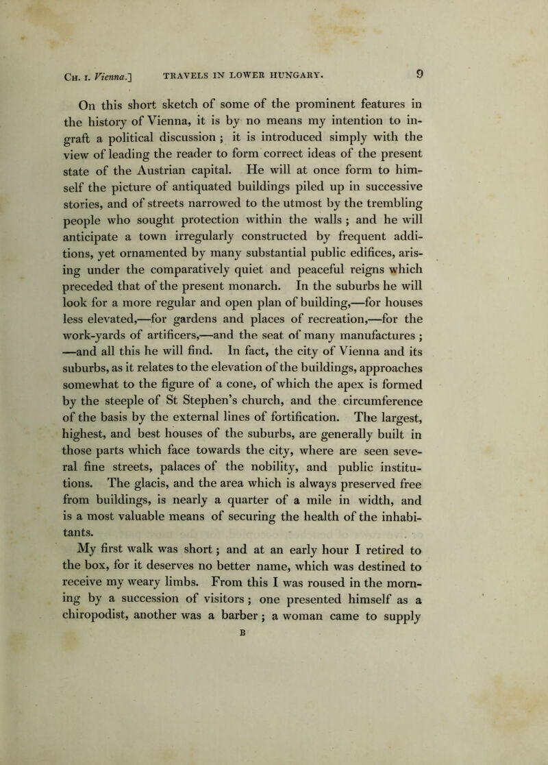 On this short sketch of some of the prominent features in the history of Vienna, it is by no means my intention to in- graft a political discussion ; it is introduced simply with the view of leading the reader to form correct ideas of the present state of the Austrian capital. He will at once form to him- self the picture of antiquated buildings piled up in successive stories, and of streets narrowed to the utmost by the trembling people who sought protection within the walls ; and he will anticipate a town irregularly constructed by frequent addi- tions, yet ornamented by many substantial public edifices, aris- ing under the comparatively quiet and peaceful reigns which preceded that of the present monarch. In the suburbs he will look for a more regular and open plan of building,—for houses less elevated,—for gardens and places of recreation,—for the work-yards of artificers,—and the seat of many manufactures ; —and all this he will find. In fact, the city of Vienna and its suburbs, as it relates to the elevation of the buildings, approaches somewhat to the figure of a cone, of which the apex is formed by the steeple of St Stephen’s church, and the circumference of the basis by the external lines of fortification. The largest, highest, and best houses of the suburbs, are generally built in those parts which face towards the city, where are seen seve- ral fine streets, palaces of the nobility, and public institu- tions. The glacis, and the area which is always preserved free from buildings, is nearly a quarter of a mile in width, and is a most valuable means of securing the health of the inhabi- tants. My first walk was short; and at an early hour I retired to the box, for it deserves no better name, which was destined to receive my weary limbs. From this I was roused in the morn- ing by a succession of visitors; one presented himself as a chiropodist, another was a barber; a woman came to supply B