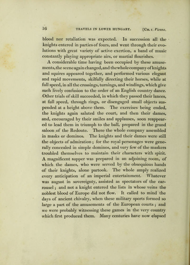 blood nor retaliation was expected. In succession all the • knights entered in parties of fours, and went through their evo- lutions with great variety of active exertion, a band of music constantly playing appropriate airs, or martial flourishes. A considerable time having been occupied by these amuse- ments, the scene again changed, and thewhole company of knights and squires appeared together, and performed various elegant and rapid movements, skilfully directing their horses, while at full speed, in all the crossings, turnings, and windings, which give such lively confusion to the order of an English country dance. Other trials of skill succeeded, in which they passed their lances, at full speed, through rings, or disengaged small objects sus- pended at a height above them. The exercises being ended, the knights again saluted the court, and then their dames, and, encouraged by their smiles and applauses, soon reappear- ed to lead them in triumph to the ball, prepared in the grand saloon of the Redoute. There the whole company assembled in masks or dominos. The knights and their dames were still the objects of admiration ; for the royal personages were gene- rally concealed in simple dominos, and very few of the maskers troubled themselves to maintain their characters with spirit. A magnificent supper was prepared in an adjoining room, of which the dames, who were served by the obsequious hands of their knights, alone partook. The whole amply realized every anticipation of an imperial entertainment. Whatever was august in sovereignty, assisted as spectators of the car- rousel ; and not a knight entered the lists in whose veins the noblest blood of Europe did not flow. It called to mind the days of ancient chivalry, when these military sports formed so large a part of the amusements of the European courts ; and we were probably witnessing these games in the very country which first produced them. Many centuries have now elapsed