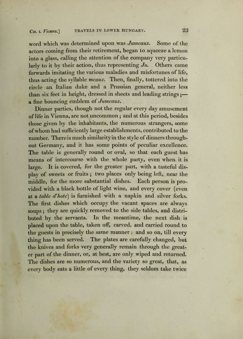 word which was determined upon was Jumeaux. Some of the actors coming from their retirement, began to squeeze a lemon into a glass, calling the attention of the company very particu- larly to it by their action, thus representing Ju. Others came forwards imitating the various maladies and misfortunes of life, thus acting the syllable meaux. Then, finally, tottered into the circle an Italian duke and a Prussian general, neither less than six feet in height, dressed in sheets and leading strings ;— a fine bouncing emblem of Jumeaux. Dinner parties, though not the regular every day amusement of life in Vienna, are not uncommon ; and at this period, besides those given by the inhabitants, the numerous strangers, some of whom had sufficiently large establishments, contributed to the number. There is much similarity in the style of dinners through- out Germany, and it has some points of peculiar excellence. The table is generally round or oval, so that each guest has means of intercourse with the whole party, even when- it is large. It is covered, for the greater part, with a tasteful dis- play of sweets or fruits ; two places only being left, near the middle, for the more substantial dishes. Each person is pro- vided with a black bottle of light wine, and every cover (even at a table d'hote) is furnished with a napkin and silver forks. The first dishes which occupy the vacant spaces are always soups; they are quickly removed to the side tables, and distri- buted by the servants. In the meantime, the next dish is placed upon the table, taken off, carved, and carried round to the guests in precisely the same manner ; and so on, till every thing has been served. The plates are carefully changed, but the knives and forks very generally remain through the great- er part of the dinner, or, at best, are only wiped and returned. The dishes are so numerous, and the variety so great, that, as every body eats a little of every thing, they seldom take twice