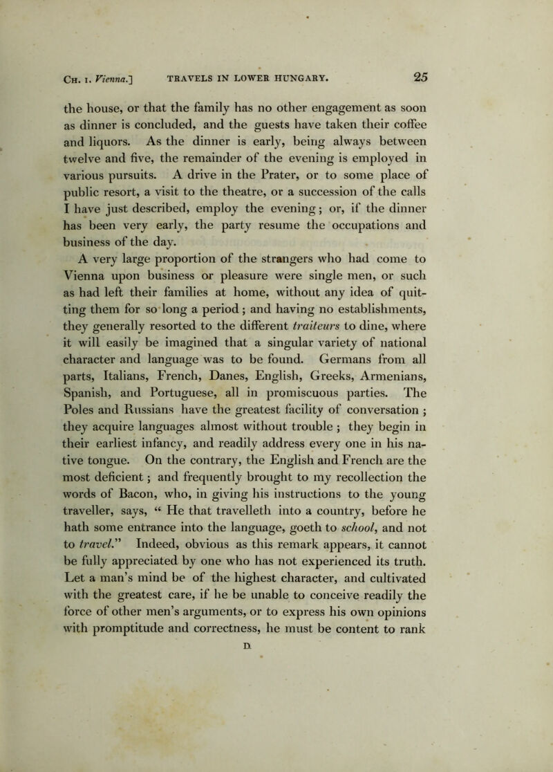 the house, or that the family has no other engagement as soon as dinner is concluded, and the guests have taken their coffee and liquors. As the dinner is early, being always between twelve and five, the remainder of the evening is employed in various pursuits. A drive in the Prater, or to some place of public resort, a visit to the theatre, or a succession of the calls I have just described, employ the evening; or, if the dinner has been very early, the party resume the occupations and business of the day. A very large proportion of the strangers who had come to Vienna upon business or pleasure were single men, or such as had left their families at home, without any idea of quit- ting them for so dong a period; and having no establishments, they generally resorted to the different traiteurs to dine, where it will easily be imagined that a singular variety of national character and language was to be found. Germans from all parts, Italians, French, Danes, English, Greeks, Armenians, Spanish, and Portuguese, all in promiscuous parties. The Poles and Russians have the greatest facility of conversation ; they acquire languages almost without trouble ; they begin in their earliest infancy, and readily address every one in his na- tive tongue. On the contrary, the English and French are the most deficient; and frequently brought to my recollection the words of Bacon, who, in giving his instructions to the young traveller, says, “ He that travelleth into a country, before he hath some entrance into the language, goeth to school, and not to travel'' Indeed, obvious as this remark appears, it cannot be fully appreciated by one who has not experienced its truth. Let a man’s mind be of the highest character, and cultivated with the greatest care, if he be unable to conceive readily the force of other men’s arguments, or to express his own opinions with promptitude and correctness, he must be content to rank n
