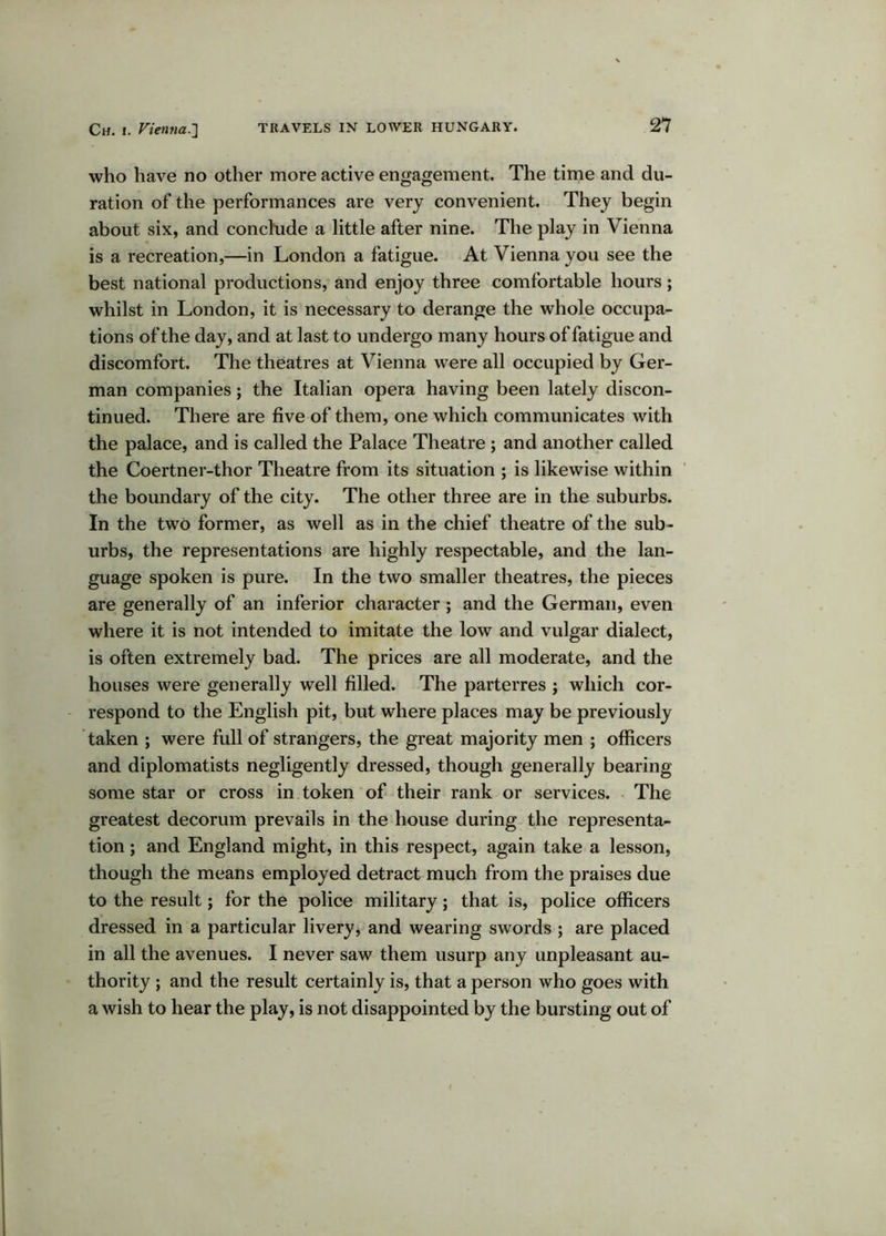 who have no other more active engagement. The time and du- ration of the performances are very convenient. They begin about six, and conchide a little after nine. The play in Vienna is a recreation,—in London a fatigue. At Vienna you see the best national productions, and enjoy three comfortable hours; whilst in London, it is necessary to derange the whole occupa- tions of the day, and at last to undergo many hours of fatigue and discomfort. The theatres at Vienna were all occupied by Ger- man companies; the Italian opera having been lately discon- tinued. There are five of them, one which communicates with the palace, and is called the Palace Theatre ; and another called the Coertner-thor Theatre from its situation ; is likewise within the boundary of the city. The other three are in the suburbs. In the two former, as well as in the chief theatre of the sub- urbs, the representations are highly respectable, and the lan- guage spoken is pure. In the two smaller theatres, the pieces are generally of an inferior character ; and the German, even where it is not intended to imitate the low and vulgar dialect, is often extremely bad. The prices are all moderate, and the houses were generally well filled. The parterres ; which cor- respond to the English pit, but where places may be previously taken ; were full of strangers, the great majority men ; officers and diplomatists negligently dressed, though generally bearing some star or cross in token of their rank or services. The greatest decorum prevails in the house during the representa- tion ; and England might, in this respect, again take a lesson, though the means employed detract much from the praises due to the result; for the police military; that is, police officers dressed in a particular livery, and wearing swords ; are placed in all the avenues. I never saw them usurp any unpleasant au- thority ; and the result certainly is, that a person who goes with a wish to hear the play, is not disappointed by the bursting out of
