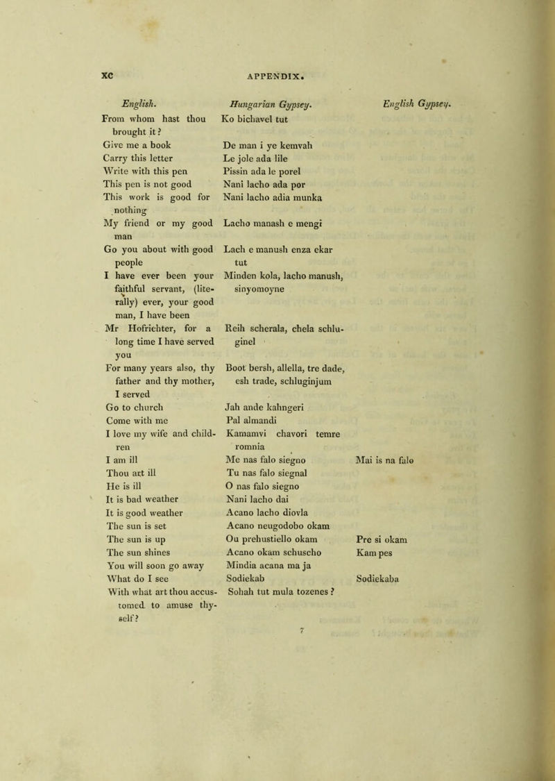 English. From whom hast thou brought it ? Give me a book Carry this letter Write with this pen This pen is not good This work is good for nothing My friend or my good man Go you about with good people I have ever been your fakhful servant, (lite- rally) ever, your good man, I have been Mr Hofrichter, for a long time I have served you For many years also, thy father and thy mother, I served Go to ehurch Come with me I love my wife and child- ren I am ill Thou art ill He is ill It is bad weather It is good weather The sun is set The sun is up The sun shines You will soon go away What do I see With what art thou accus- tomed to amuse thy- self ? Hungarian Gypsey. Ko bichavel tut De man i ye kemvah Le jole ada lile Pissin ada le porel Nani lacho ada por Nani lacho adia munka Lacho manash e mengi Lach e manush enza ekar tut Minden kola, lacho manush, sinyomoyne Reih scherala, chela schlu- ginel Boot bersh, allella, tre dade, esh trade, schluginjum Jah ande kahngeri Pal almandi Kamamvi chavori temre romnia Me nas falo siegno Tu nas falo siegnal O nas falo siegno Nani lacho dai Acano lacho diovla Acano neugodobo okam Ou prehustiello okam Acano okam schuscho Mindia acana ma ja Sodiekab Sohah tut mula tozenes ? English Gypsey, Mai is na falo Pre si okam Kam pes Sodiekaba 7