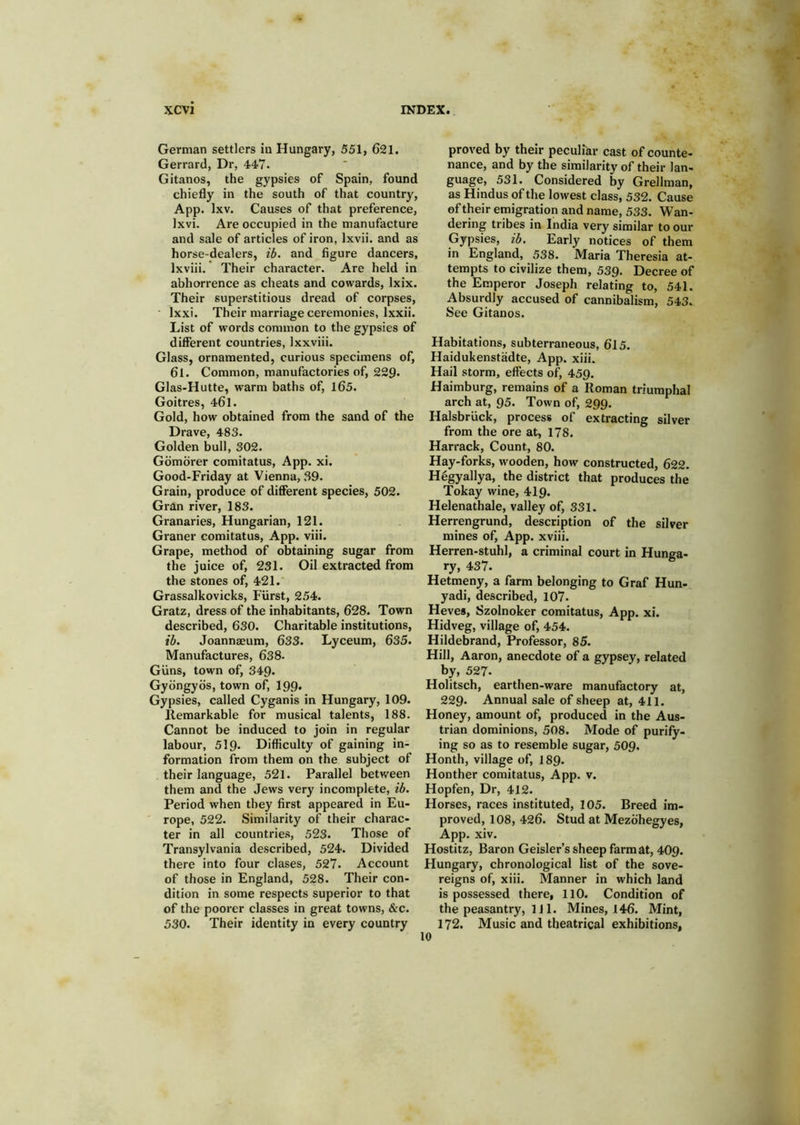 German settlers in Hungary, 551, 621. Gerrard, Dr, 447. Gitanos, the gypsies of Spain, found chiefly in the south of that country, App. Ixv. Causes of that preference, Ixvi. Are occupied in the manufacture and sale of articles of iron, Ixvii. and as horse-dealers, ib. and figure dancers, Ixviii. * Their character. Are held in abhorrence as cheats and cowards, Ixix. Their superstitious dread of corpses, • Ixxi. Their marriage ceremonies, Ixxii. List of words common to the gypsies of different countries, Ixxviii. Glass, ornamented, curious specimens of, 6l. Common, manufactories of, 229. Glas-Hutte, warm baths of, l65. Goitres, 461. Gold, how obtained from the sand of the Drave, 483. Golden bull, 302. Gdmbrer comitatus, App. xi. Good-Friday at Vienna, 39. Grain, produce of difierent species, 502. Gran river, 183. Granaries, Hungarian, 121. Graner comitatus, App. viii. Grape, method of obtaining sugar from the juice of, 231. Oil extracted from the stones of, 421. Grassalkovicks, Fiirst, 254. Gratz, dress of the inhabitants, 628. Town described, 630. Charitable institutions, li. Joannaeum, 633. Lyceum, 635. Manufactures, 638. Giins, town of, 349. Gybngybs, town of^ I99. Gypsies, called Cyganis in Hungary, 109. lleraarkable for musical talents, 188. Cannot be induced to join in regular labour, 519- Difficulty of gaining in- formation from them on the subject of their language, 521. Parallel between them and the Jews very incomplete, ib. Period when they first appeared in Eu- rope, 522. Similarity of their charac- ter in all countrie.s, 523. Those of Transylvania described, 524. Divided there into four clases, 527. Account of those in England, 528. Their con- dition in some respects superior to that of the poorer classes in great towns, &c. 530. Their identity in every country proved by their peculfar cast of counte- nance, and by the similarity of their lan- guage, 531. Considered by Grellman, as Hindus of the lowest class, 532. Cause of their emigration and name, 533. Wan- dering tribes in India very similar to our Gypsies, ib. Early notices of them in England, 538. Marla Theresia at- tempts to civilize them, 539. Decree of the Emperor Joseph relating to, 541. Absurdly accused of cannibalism, 543. See Gitanos. Habitations, subterraneous, 615. Haidukenstadte, App. xiii. Hail storm, effects of, 459. Haimburg, remains of a Roman triumphal arch at, 95. Town of, 299. Halsbriick, process of extracting silver from the ore at, 178. Harrack, Count, 80. Hay-forks, wooden, how constructed, 622. Hegyallya, the district that produces the Tokay wine, 4I9. Helenathale, valley of, 331. Herrengrund, description of the silver mines of, App. xviii. Herren-stuhl, a criminal court in Hunga- ry, 437. Hetmeny, a farm belonging to Graf Hun- yadi, described, 107. Heves, Szolnoker comitatus, App. xi. Hidveg, village of, 454. Hildebrand, Professor, 85. Hill, Aaron, anecdote of a gypsey, related by, 527. Holitsch, earthen-ware manufactory at, 229. Annual sale of sheep at, 411. Honey, amount of, produced in the Aus- trian dominions, 508. Mode of purify- ing so as to resemble sugar, 509. Honth, village of, I89. Honther comitatus, App. v. Hopfen, Dr, 412. Horses, races instituted, 105. Breed im- proved, 108, 426. Stud at Mezbhegyes, App. xiv. Hostitz, Baron Geisler’s sheep farm at, 409. Hungary, chronological list of the sove- reigns of, xiii. Manner in which land is possessed there, llO. Condition of the peasantry, 1J1. Mines, 146. Mint, 172. Music and theatrical exhibitions. 10