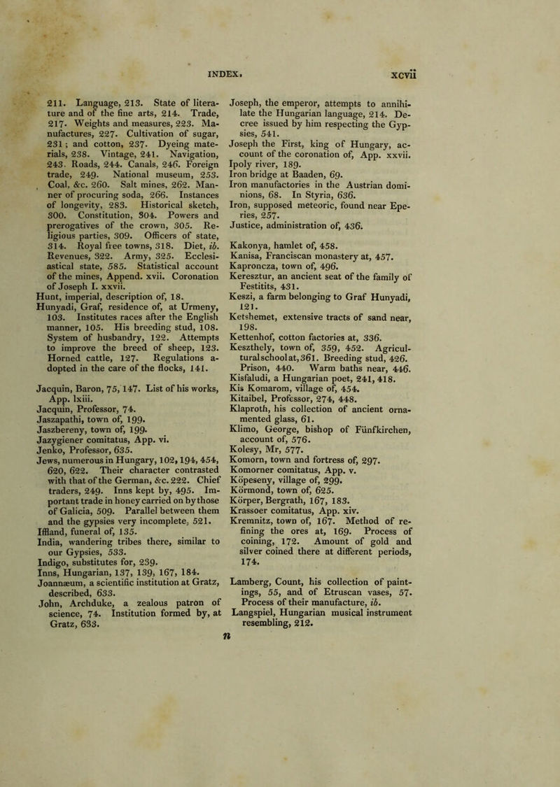 211. Language, 213. State of litera- ture and of the fine arts, 214. Trade, 217- Weights and measures, 223. Ma- nufactures, 227. Cultivation of sugar, 231; and cotton, 237* Dyeing mate- rials, 238. Vintage, 241. Navigation, 243. Roads, 244. Canals, 246. Foreign trade, 249- National museum, 253. Coal, &c. 260. Salt mines, 262. Man- ner of procuring soda, 266. Instances of longevity, 283. Historical sketch, 300. Constitution, 804. Powers and prerogatives of the crown, 305. Re- ligious parties, 309. Officers of state, 314. Royal free towns, 318. Diet, ib. Revenues, 322. Army, 325. Ecclesi- astical state, 585. Statistical account of the mines. Append, xvii. Coronation of Joseph I. xxvii. Hunt, imperial, description of, 18. Hunyadi, Graf, residence of, at Urmeny, 103. Institutes races after the English manner, 105. His breeding stud, 108. System of husbandry, 122. Attempts to improve the breed of sheep, 123. Horned cattle, 127. Regulations a- dopted in the care of the flocks, 141. Jacquin, Baron, 75,147. List of his works, App. Ixiii. Jacquin, Professor, 74. Jaszapathi, town of, 199* Jaszbereny, town of, 199- Jazygiener comitatus, App. vi. Jenko, Professor, 635. Jews, numerous in Hungary, 102,194, 454, 620, 622. Their character contrasted with that of the German, &c. 222. Chief traders, 249. Inns kept by, 495. Im- portant trade in honey carried on by those of Galicia, 509. Parallel between them and the gypsies very incomplete, 521. Iffland, funeral of, 135. India, wandering tribes there, similar to our Gypsies, 533. Indigo, substitutes for, 239. Inns, Hungarian, 137, 139> 167, 184. Joannaeum, a scientific institution at Gratz, described, 633. John, Archduke, a zealous patron of science, 74. Institution formed by, at Gratz, 633. Joseph, the emperor, attempts to annihi- late the Hungarian language, 214. De- cree issued by him respecting the Gyp- sies, 541. Joseph the First, king of Hungary, ac- count of the coronation of, App. xxvii. Ipoly river, I89. Iron bridge at Baaden, 69. Iron manufactories in the Austrian domi- nions, 68. In Styria, 6s6. Iron, supposed meteoric, found near Epe- ries, 257. Justice, administration of, 436i Kakonya, hamlet of, 458. Kanisa, Franciscan monastery at, 457. Kaproncza, town of, 496. Keresztur, an ancient seat of the family of Festitits, 431. Keszi, a farm belonging to Graf Hunyadi, 121. Ketshemet, extensive tracts of sand near, 198. Kettenhof, cotton factories at, 336. Keszthely, town of, 359, 452. Agricul- turalschoolat,36l. Breeding stud, 426. Prison, 440. Warm baths near, 446. Kisfaludi, a Hungarian poet, 241,418. Kis Komarom, village of, 454. Kitaibel, Professor, 274, 448. Klaproth, his collection of ancient orna- mented glass, 61. Klimo, George, bishop of Funfkirchen, account of, 576. Kolesy, Mr, 577. Komorn, town and fortress of, 297. Komorner comitatus, App. v. Kopeseny, village of, 299. Kormond, town of, 625. Korper, Bergrath, 167, 183. Krassoer comitatus, App. xiv. Kremnitz, town of, 167. Method of re- fining the ores at, I69. Process of coining, 172. Amount of gold and silver coined there at different periods, 174. Lamberg, Count, his collection of paint- ings, 55, and of Etruscan vases, 57- Process of their manufacture, ib. Langspiel, Hungarian musical instrument resembling, 212. n