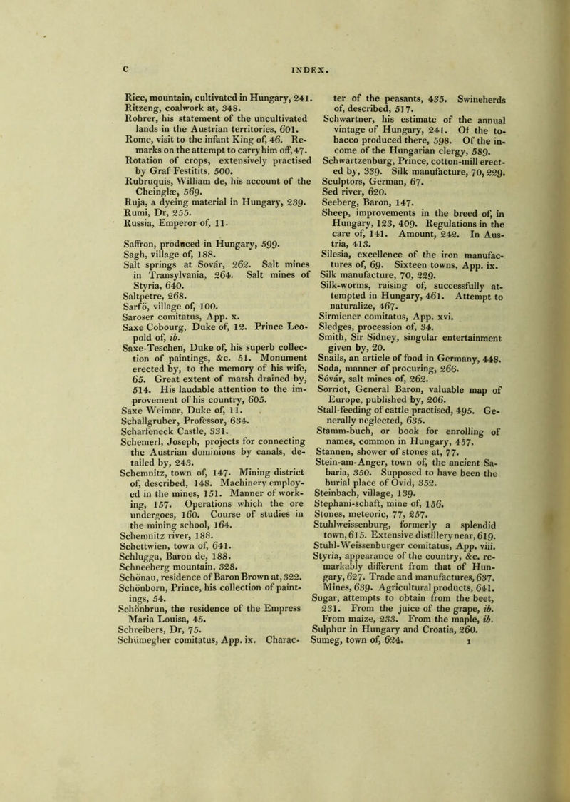Rice, mountain, cultivated in Hungary, 241. Ritzeng, coalwork at, 348. Rohrer, his statement of the uncultivated lands in the Austrian territories, 601. Rome, visit to the infant King of, 46. Re- marks on the attempt to carry him off, 47. Rotation of crops, extensively practised by Graf Festitits, 500. Rubruquis, William de, his account of the Cheinglae, 569- Ruja, a dyeing material in Hungary, 239. Rumi, Dr, 255. Russia, Emperor of, 11. Saffron, prodaced in Hungary, 599* Sagh, village of, 188. Salt springs at Sovar, 262. Salt mines in Transylvania, 264. Salt mines of Styria, 640. Saltpetre, 268. Sarfo, village of, 100. Saroser comitatus, App. x. Saxe Cobourg, Duke of, 12. Prince Leo- pold of, ib. Saxe-Teschen, Duke of, his superb collec- tion of paintings, &c. 51. Monument erected by, to the memory of his wife, 65. Great extent of marsh drained by, 514. His laudable attention to the im- provement of his country, 605. Saxe Weimar, Duke of, 11. Schallgruber, Professor, 634. Scharfeneck Castle, 331. Schemerl, Joseph, projects for connecting the Austrian dominions by canals, de- tailed by, 243. Schemnitz, town of, 147* Mining district of, described, 148. Machinery employ- ed in the mines, 151. Manner of work- ing, 157. Operations which the ore undergoes, l60. Course of studies in the mining school, l64. Schemnitz river, 188. Schettwien, town of, 641. Schlugga, Baron de, 188. Schneeberg mountain, 328. Schdnau, residence of Baron Brown at,322. Schbnborn, Prince, his collection of paint- ings, 54. Schbnbrun, the residence of the Empress Maria Louisa, 45. Schreibers, Dr, 75. Schumegher comitatus, App. ix. Charac- ter of the peasants, 435. Swineherds of, described, 517. Schwartner, his estimate of the annual vintage of Hungary, 241. Of the to- bacco produced there, 598. Of the in- come of the Hungarian clergy, 589. Schwartzenburg, Prince, cotton-mill erect- ed by, 339. Silk manufacture, 70,229. Sculptors, German, 67. Sed river, 620. Seeberg, Baron, 147. Sheep, improvements in the breed of, in Hungary, 123, 409. Regulations in the care of, 141. Amount, 242. In Aus- tria, 413. Silesia, excellence of the iron manufac- tures of, 69. Sixteen towns, App. ix. Silk manufacture, 70, 229. Silk-worms, raising of, successfully at- tempted in Hungary, 461. Attempt to naturalize, 467. Sirmiener comitatus, App. xvi. Sledges, procession of, 34. Smith, Sir Sidney, singular entertainment given by, 20. Snails, an article of food in Germany, 448. Soda, manner of procuring, 266. Sovar, salt mines of, 262. Sorriot, General Baron, valuable map of Europe, published by, 206. Stall-feeding of cattle practised, 495. Ge- nerally neglected, 635. Stamm-buch, or book for enrolling of names, common in Hungary, 457. Stannen, shower of stones at, 77. Stein-am-Anger, town of, the ancient Sa- baria, 350. Supposed to have been the burial place of Ovid, 352. Steinbach, village, 139. Stephani-schaft, mine of, 156. Stones, meteoric, 77, 257. Stuhlweissenburg, formerly a splendid town, 6l 5. Extensive distillery near, 619. Stuhl-Weissenburger comitatus, App. viii. Styria, appearance of the country, &c. re- markably dilferent from that of Hun- gary, 627. Trade and manufactures, 637. Mines, 639. Agricultural products, 641, Sugar, attempts to obtain from the beet, 231. From the juice of the grape, ib. From maize, 233. From the maple, ib. Sulphur in Hungary and Croatia, 260. Sumeg, town of, 624. 1