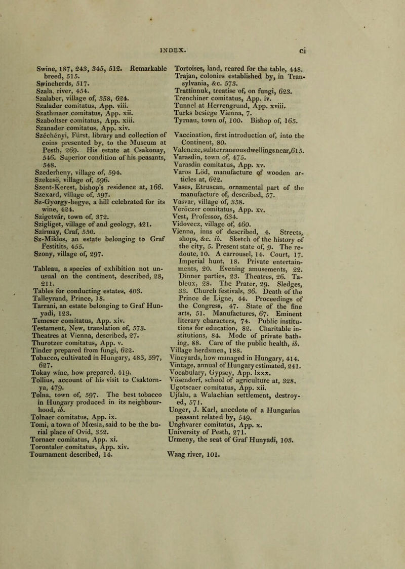 Swine, 187? 243, 345, 512. Remarkable breed, 515. Swineherds, 517- Szala, river, 454. Szalaber, village of, 358, 624. Szalader comitatus, App. viii. Szathmaer comitatus, App. xii. Szaboltser comitatus, App. xiii. Szanader comitatus, App. xiv. Szechenyi, Fiirst, library and collection of coins presented by, to the Museum at Pesth, 269. His estate at Csakonay, 546. Superior condition of his peasants, 548. Szederheny, village of, 594. Szekesd, village of, 596. Szent-Kerest, bishop’s residence at, 166. Szexard, village of, 597. Sz-Gyorgy-hegye, a hill celebrated for its wine, 424. Szigetvar, town of, 372. Szigliget, village of and geology, 421. Szirmay, Craf, 550. Sz-Miklos, an estate belonging to Graf Festitits, 455. Szony, village of, 297. Tableau, a species of exhibition not un- usual on the continent, described, 28, 211. Tables for conducting estates, 403. Talleyrand, Prince, 18. Tarrani, an estate belonging to Graf Hun- yadi, 123. Temeser comitatus, App. xiv. Testament, New, translation of, 573. Theatres at Vienna, described, 27. Thurotzer comitatus, App. v. Tinder prepared from fungi, 622. Tobacco, cultivated in Hungary, 483, 597, 627. Tokay wine, how prepared, 419. Tollius, account of his visit to Csaktorn- ya, 479. Tolna, town of, 597. The best tobacco in Hungary produced in its neighbour- hood, lb. Tolnaer comitatus, App. ix. Tomi, a town of Mcesia, said to be the bu- rial place of Ovid, 352. Tornaer comitatus, App. xi. Torontaler comitatus, App. xiv. Tortoises, land, reared for the table, 448. Trajan, colonies established by, in Tran- sylvania, &c. 573. Trattinnuk, treatise of, on fungi, 623. Trenchiner comitatus, App. iv. Tunnel at Herrengrund, App. xviii, Turks besiege Vienna, 7. Tyrnau, town of, 100. Bishop of, 165. Vaccination, first introduction of, into the Continent, 80. Valeneze, subterraneous dwellings near,6l 5. Varasdin, town of, 475. Varasdin comitatus, App. xv. Varos Lod, manufacture qf wooden ar- ticles at, 622. Vases, Etruscan, ornamental part of the manufacture of, described, 57. Vasvar, village of, 358. Veroczer comitatus, App. xv. Vest, Professor, 634. Vidovecz, village of, 460. Vienna, inns of described, 4. Streets, shops, &c. ib. Sketch of the history of the city, 5. Present state of, 9. The re- doute, 10. A carrousel, 14. Court, 17. Imperial hunt, 18. Private entertain- ments, 20. Evening amusements, 22. Dinner parties, 23. Theatres, 26. Ta- bleux, 28. The Prater, 29. Sledges, 33. Church festivals, 36. Death of the Prince de Eigne, 44. Proceedings of the Congress, 47. State of the fine arts, 51. Manufactures, 67. Eminent literary characters, 74. Public institu- tions for education, 82. Charitable in- stitutions, 84. Mode of private bath- ing, 88. Care of the public health, ib. Village herdsmen, 188. Vineyards, how managed in Hungary, 414. Vintage, annual of Hungary estimated, 241. Vocabulary, Gypsey, App. Ixxx. Vosendorf, school of agriculture at, 328. Ugotscaer comitatus, App. xii. Ujfalu, a Walachian settlement, destroy- ed, 571. Unger, J. Karl, anecdote of a Hungarian peasant related by, 549. Unghvarer comitatus, App. x. University of Pesth, 271. Urmeny, the seat of Graf Hunyadi, 103.
