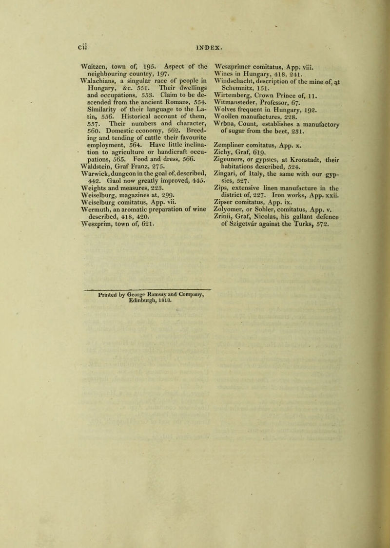 Waitzen, town of, 195. Aspect of the neighbouring country, 197- Walachians, a singular race of people in Hungary, &c. 551. Their dwellings and occupations, 553. Claim to be de- scended from the ancient Romans, 554. Similarity of their language to the La- tin, 556. Historical account of them, 557. Their numbers and character, 560- Domestic economy, 562. Breed- ing and tending of cattle their favourite employment, 564. Have little inclina- tion to agriculture or handicraft occu- pations, 565. Food and dress, 566. Waldstein, Graf Franz, 275. Warwick, dungeon in the goal of, described, 442. Gaol now greatly improved, 445. Weights and measures, 223. Weiselburg, magazines at, 299- Weiselburg comitatus, App. vii. Wermuth, an aromatic preparation of wine described, 418, 420. Weszprim, town of, 621. Weszprimer comitatus, App. viii. Wines in Hungary, 418, 241. Windschacht, description of the mine of, at Schemnitz, 151. Wirtemberg, Crown Prince of, 11. Witmansteder, Professor, 67. Wolves frequent in Hungary, 192. Woollen manufactures, 228. Wrbna, Count, establishes a manufactory of sugar from the beet, 231. Zempliner comitatus, App. x. Zichy, Graf, O19. Zigeuners, or gypsies, at Kronstadt, their habitations described, 524. Zingari, of Italy, the same with our gyp- sies, 527. Zips, extensive linen manufacture in the district of, 227- Iron works, App. xxii. Zipser comitatus, App. ix. Zolyomer, or Sohler, comitatus, App. v. Zrinii, Graf, Nicolas, his gallant defence of Szigetvar against the Turks, 572. Printed by George Ramsay and Company, Edinburgh, 1818.