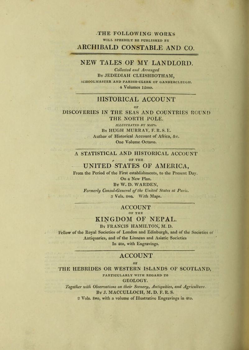 WILL SPEEDILY BE PUBLISHED BY ARCHIBALD CONSTABLE AND CO. NEW TALES OF MY LANDLORD. Collected and Arranged By JEDEDIAH CLEISHBOTHAM, SCHOOLMASTER AND PARISH-CLERK OF GANDERCLEUGII. 4 Volumes 12mo. HISTORICAL ACCOUNT OF DISCOVERIES IN THE SEAS AND COUNTRIES ROUND THE NORTH POLE. ILLUSTRATED BY MAPS. By HUGH MURRAY, F. R. S, E. Author of Historical Account of Africa, &c. One Volume Octavo. A STATISTICAL AND HISTORICAL ACCOUNT , OF THE UNITED STATES OF AMERICA, From the Period of the First establishments, to the Present Day. On a New Plan. By W. D. warden, Formerly Consul-General the United States at Paris. 3 Vols. 8vo. With Maps. ACCOUNT OF THE KINGDOM OF NEPAL. By FRANCIS HAMILTON, M. D. Fellow of the Royal Societies of London and Edinburgh, and of the Societies of Antiquaries, and of the Linnean and Asiatic Societies In 4to, with Engravings. ACCOUNT OF THE HEBRIDES OR WESTERN ISLANDS OF SCOTLAND, PARTICULARLY WITH REGARD TO GEOLOGY. Together tvith Observations on their Scenery, Antiquities, and Agriculture. By J. MACCULLOCH, M. D. F. R. S. 2 Vols. 8vo, with a volume of Illustrative Engravings in 4to.