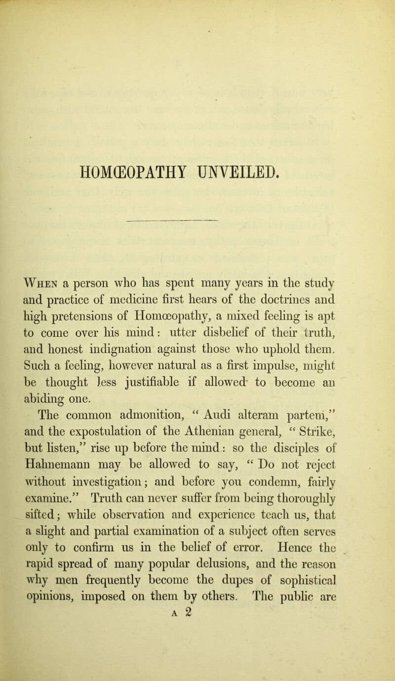 When a person who has spent many years in the study and practice of medicine first hears of the doctrines and high pretensions of Homoeopathy, a mixed feeling is apt to come over his mind: utter disbelief of their truth, and honest indignation against those who uphold them. Such a feeling, however natural as a first impulse, might be thought less justifiable if allowed to become an abiding one. The common admonition, “ Audi alteram partem,” and the expostulation of the Athenian general, “ Strike, but listen,” rise up before the mind :• so the disciples of Hahnemann may be allowed to say, “ Do not reject without investigation; and before you condemn, fairly examine.” Truth can never suffer from being thoroughly sifted; while observation and experience teach us, that a slight and partial examination of a subject often serves only to confirm us in the belief of error. Hence the rapid spread of many popular delusions, and the reason why men frequently become the dupes of sophistical opinions, imposed on them by others. The public a 2 are