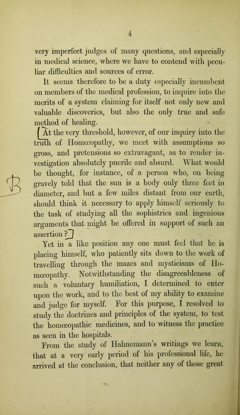 very imperfect judges of many questions, and especially in medical science, where we have to contend with pecu- liar difficulties and sources of error. It seems therefore to be a duty especially incumbent on members of the medical profession, to inquire into the merits of a system claiming for itself not only new and valuable discoveries, but also the only true and safe the so gross, and pretensions so extravagant, as to render in- vestigation absolutely puerile and absurd. What would be thought, for instance, of a person who, on being gravely told that the sun is a body only three feet in diameter, and but a few miles distant from our earth, should think it necessary to apply himself seriously to the task of studying all the sophistries and ingenious arguments that might be offered in support of such an assertion Yet in a like position any one must feel that he is placing himself, who patiently sits down to the work of travelling through the mazes and mysticisms of Ho- moeopathy. Notwithstanding the disagreeableness of such a voluntary humiliation, I determined to enter upon the work, and to the best of my ability to examine and judge for myself. Por this purpose, I resolved to study the doctrines and principles of the system, to test the homoeopathic medicines, and to witness the practice as seen in the hospitals. Prom the study of Hahnemann’s writings we learn, that at a very early period of his professional life, he arrived at the conclusion, that neither any of those great method of healing. f At the very threshold, however, of our inquiry into truth of Homoeopathy, we meet with assumptions