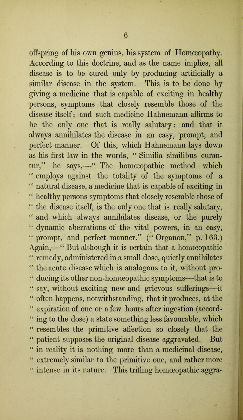 offspring of his own genius, his system of Homoeopathy. According to this doctrine, and as the name implies, all disease is to be cured only by producing artificially a similar disease in the system. This is to be done by giving a medicine that is capable of exciting in healthy persons, symptoms that closely resemble those of the disease itself; and such medicine Hahnemann affirms to be the only one that is really salutary; and that it always annihilates the disease in an easy, prompt, and perfect manner. Of this, which Hahnemann lays down as his first law in the words, “ Similia similibus curan- tur,” he says,—“ The homoeopathic method which “ employs against the totality of the symptoms of a “ natural disease, a medicine that is capable of exciting in “ healthy persons symptoms that closely resemble those of “ the disease itself, is the only one that is really salutary, “ and which always annihilates disease, or the purely “ dynamic aberrations of the vital powers, in an easy, “ prompt, and perfect manner/’ (e‘ Organon,” p. 163.) Again,—“ But although it is certain that a homoeopathic “ remedy, administered in a small dose, quietly annihilates “ the acute disease which is analogous to it, without pro- “ ducing its other non-homoeopathic symptoms—that is to “ say, without exciting new and grievous sufferings—it “ often happens, notwithstanding, that it produces, at the “ expiration of one or a few hours after ingestion (accord- “ ing to the dose) a state something less favourable, which “ resembles the primitive affection so closely that the “ patient supposes the original disease aggravated. But “ in reality it is nothing more than a medicinal disease, “ extremely similar to the primitive one, and rather more “ intense in its nature. This trifling homoeopathic aggra-
