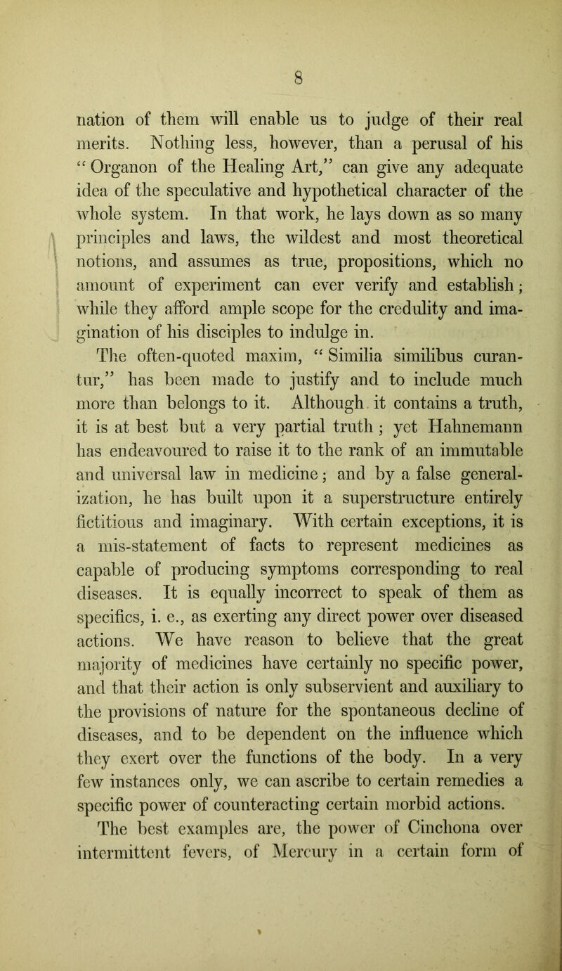 nation of them will enable us to judge of their real merits. Nothing less, however, than a perusal of his “ Organon of the Healing Art,53 can give any adequate idea of the speculative and hypothetical character of the whole system. In that work, he lays down as so many principles and laws, the wildest and most theoretical notions, and assumes as true, propositions, which no amount of experiment can ever verify and establish; while they afford ample scope for the credulity and ima- gination of his disciples to indulge in. The often-quoted maxim, “ Similia similibus curan- tur,35 has been made to justify and to include much more than belongs to it. Although it contains a truth, it is at best but a very partial truth ; yet Hahnemann has endeavoured to raise it to the rank of an immutable and universal law in medicine; and by a false general- ization, he has built upon it a superstructure entirely fictitious and imaginary. With certain exceptions, it is a mis-statement of facts to represent medicines as capable of producing symptoms corresponding to real diseases. It is equally incorrect to speak of them as specifics, i. e., as exerting any direct power over diseased actions. We have reason to believe that the great majority of medicines have certainly no specific power, and that their action is only subservient and auxiliary to the provisions of nature for the spontaneous decline of diseases, and to be dependent on the influence which they exert over the functions of the body. In a very few instances only, we can ascribe to certain remedies a specific power of counteracting certain morbid actions. The best examples are, the power of Cinchona over intermittent fevers, of Mercury in a certain form of *