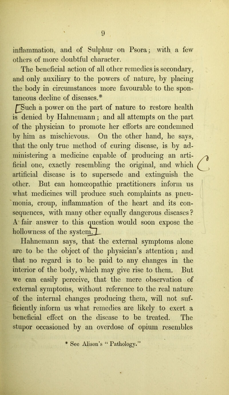 inflammation, and of Sulphur on Psora; with a few others of more doubtful character. The beneficial action of all other remedies is secondary, and only auxiliary to the powers of nature, by placing the body in circumstances more favourable to the spon- taneous decline of diseases.* £Such a power on the part of nature to restore health is denied by Hahnemann; and all attempts on the part of the physician to promote her efforts are condemned by him as mischievous. On the other hand, he says, that the only true method of curing disease, is by ad- ministering a medicine capable of producing an arti- ficial one, exactly resembling the original, and which artificial disease is to supersede and extinguish the other. But can homoeopathic practitioners inform us what medicines will produce such complaints as pneu- monia, croup, inflammation of the heart and its con- sequences, with many other equally dangerous diseases ? A' fair answer to this question would soon expose the hollowness of the systemjL Hahnemann says, that the external symptoms alone are to be the object of the physician’s attention • and that no regard is to be paid to any changes in the interior of the body, which may give rise to them. But we can easily perceive, that the mere observation of external symptoms, without reference to the real nature of the internal changes producing them, will not suf- ficiently inform us what remedies are likely to exert a beneficial effect on the disease to be treated. The stupor occasioned by an overdose of opium resembles * See Alison’s “ Pathology.”