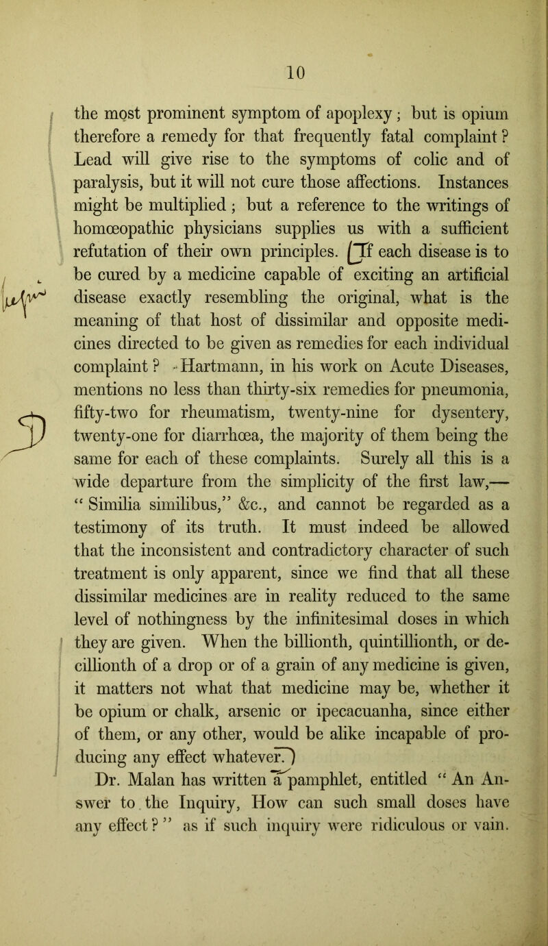 the most prominent symptom of apoplexy; but is opium therefore a remedy for that frequently fatal complaint ? Lead will give rise to the symptoms of colic and of paralysis, but it will not cure those affections. Instances might be multiplied; but a reference to the writings of homoeopathic physicians supplies us with a sufficient refutation of their own principles. [Tf each disease is to be cured by a medicine capable of exciting an artificial disease exactly resembling the original, what is the meaning of that host of dissimilar and opposite medi- cines directed to be given as remedies for each individual complaint P Hartmann, in his work on Acute Diseases, mentions no less than thirty-six remedies for pneumonia, fifty-two for rheumatism, twenty-nine for dysentery, twenty-one for diarrhoea, the majority of them being the same for each of these complaints. Surely all this is a wide departure from the simplicity of the first law,— “ Similia similibus,” &c., and cannot be regarded as a testimony of its truth. It must indeed be allowed that the inconsistent and contradictory character of such treatment is only apparent, since we find that all these dissimilar medicines are in reality reduced to the same level of nothingness by the infinitesimal doses in which they are given. When the billionth, quintillionth, or de- cillionth of a drop or of a grain of any medicine is given, it matters not what that medicine may be, whether it be opium or chalk, arsenic or ipecacuanha, since either of them, or any other, would be alike incapable of pro- ducing any effect whatever?) Dr. Malan has written Tpamphlet, entitled “ An An- swer to the Inquiry, How can such small doses have any effect?” as if such inquiry were ridiculous or vain.