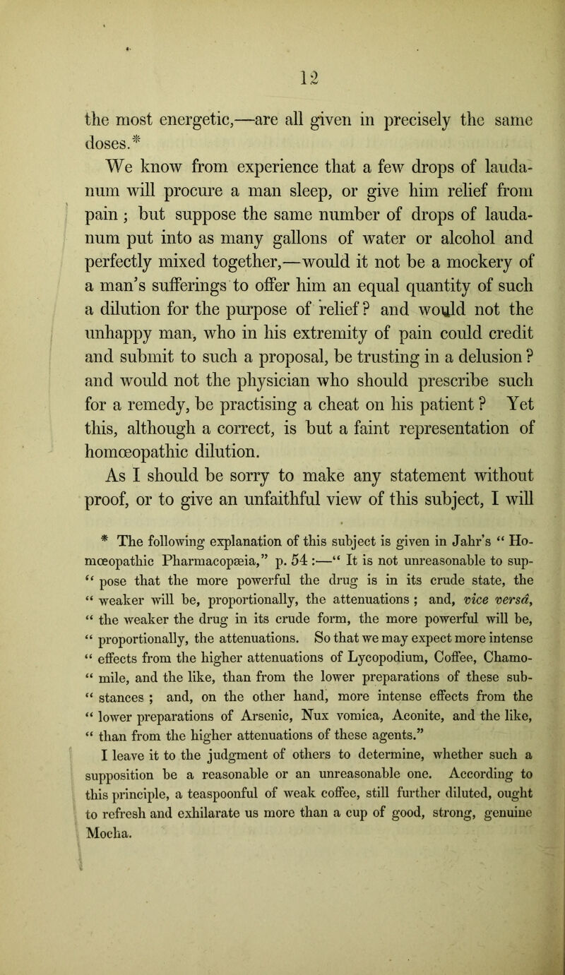 the most energetic,—are all given in precisely the same doses. * We know from experience that a few drops of lauda- num will procure a man sleep, or give him relief from pain; but suppose the same number of drops of lauda- num put into as many gallons of water or alcohol and perfectly mixed together,—would it not be a mockery of a man’s sufferings to offer him an equal quantity of such a dilution for the purpose of relief ? and would not the unhappy man, who in his extremity of pain could credit and submit to such a proposal, be trusting in a delusion ? and would not the physician who should prescribe such for a remedy, be practising a cheat on his patient ? Yet this, although a correct, is but a faint representation of homoeopathic dilution. As I should be sorry to make any statement without proof, or to give an unfaithful view of this subject, I will * The following explanation of this subject is given in Jahr’s “ Ho- moeopathic Pharmacopeia,” p. 54 :—“ It is not unreasonable to sup- “ pose that the more powerful the drug is in its crude state, the “ weaker will be, proportionally, the attenuations ; and, vice versa, “ the weaker the drug in its crude form, the more powerful will be, “ proportionally, the attenuations. So that we may expect more intense “ effects from the higher attenuations of Lycopodium, Coffee, Chamo- “ mile, and the like, than from the lower preparations of these sub- “ stances ; and, on the other hand, more intense effects from the “ lower preparations of Arsenic, Nux vomica, Aconite, and the like, “ than from the higher attenuations of these agents.” I leave it to the judgment of others to determine, whether such a supposition he a reasonable or an unreasonable one. According to this principle, a teaspoonful of weak coffee, still further diluted, ought to refresh and exhilarate us more than a cup of good, strong, genuine Mocha.