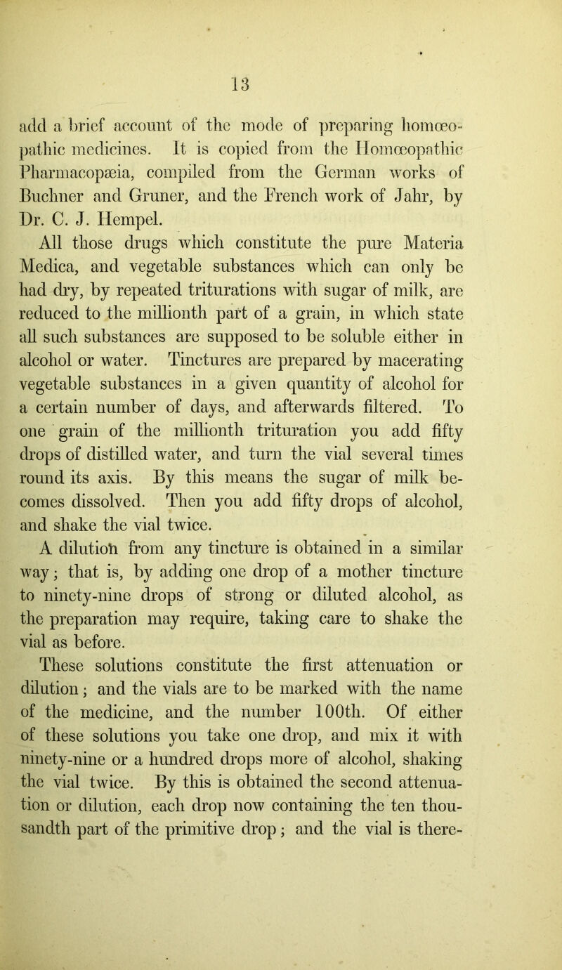 add a brief account of the mode of preparing homoeo- pathic medicines. It is copied from the Homoeopathic Pharmacopeia, compiled from the German works of Buchner and Gruner, and the French work of Jahr, by Dr. C. J. Hempel. All those drugs which constitute the pure Materia Medica, and vegetable substances which can only be had dry, by repeated triturations with sugar of milk, are reduced to the millionth part of a grain, in which state all such substances are supposed to be soluble either in alcohol or water. Tinctures are prepared by macerating vegetable substances in a given quantity of alcohol for a certain number of days, and afterwards filtered. To one grain of the millionth trituration you add fifty drops of distilled water, and turn the vial several times round its axis. By this means the sugar of milk be- comes dissolved. Then you add fifty drops of alcohol, and shake the vial twice. A dilution from any tincture is obtained in a similar way; that is, by adding one drop of a mother tincture to ninety-nine drops of strong or diluted alcohol, as the preparation may require, taking care to shake the vial as before. These solutions constitute the first attenuation or dilution; and the vials are to be marked with the name of the medicine, and the number 100th. Of either of these solutions you take one drop, and mix it with ninety-nine or a hundred drops more of alcohol, shaking the vial twice. By this is obtained the second attenua- tion or dilution, each drop now containing the ten thou- sandth part of the primitive drop; and the vial is there-