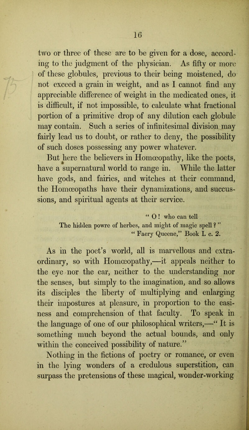 two or three of these are to be given for a dose, accord- ing to the judgment of the physician. As fifty or more of these globules, previous to their being moistened, do not exceed a grain in weight, and as I cannot find any appreciable difference of weight in the medicated ones, it is difficult, if not impossible, to calculate what fractional portion of a primitive drop of any dilution each globule may contain. Such a series of infinitesimal division may fairly lead us to doubt, or rather to deny, the possibility of such doses possessing any power whatever. But here the believers in Homoeopathy, like the poets, have a supernatural world to range in. While the latter have gods, and fairies, and witches at their command, the Homoeopaths have their dynamizations, and succus- sions, and spiritual agents at their service. “ 0 ! who can tell The hidden powre of herbes, and might of magic spell ? ” “ Faery Queene,” Book I. c. 2. As in the poet’s world, all is marvellous and extra- ordinary, so with Homoeopathy,—it appeals neither to the eye nor the ear, neither to the understanding nor the senses, but simply to the imagination, and so allows its disciples the liberty of multiplying and enlarging their impostures at pleasure, in proportion to the easi- ness and comprehension of that faculty. To speak in the language of one of our philosophical writers,—“ It is something much beyond the actual bounds, and only within the conceived possibility of nature.” Nothing in the fictions of poetry or romance, or even in the lying wonders of a credulous superstition, can surpass the pretensions of these magical, wonder-working