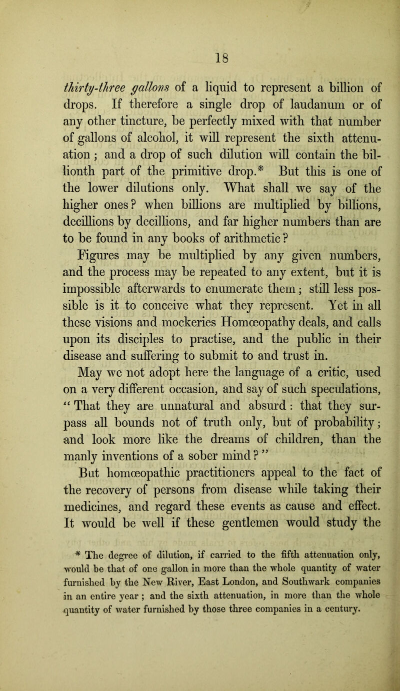 thirty-three gallons of a liquid to represent a billion of drops. If therefore a single drop of laudanum or of any other tincture, be perfectly mixed with that number of gallons of alcohol, it will represent the sixth attenu- ation ; and a drop of such dilution will contain the bil- lionth part of the primitive drop.* But this is one of the lower dilutions only. What shall we say of the higher ones? when billions are multiplied by billions, decillions by decillions, and far higher numbers than are to be found in any books of arithmetic ? Figures may be multiplied by any given numbers, and the process may be repeated to any extent, but it is impossible afterwards to enumerate them; still less pos- sible is it to conceive what they represent. Yet in all these visions and mockeries Homoeopathy deals, and calls upon its disciples to practise, and the public in their disease and suffering to submit to and trust in. May we not adopt here the language of a critic, used on a very different occasion, and say of such speculations, “ That they are unnatural and absurd : that they sur- pass all bounds not of truth only, but of probability; and look more like the dreams of children, than the manly inventions of a sober mind ? ” But homoeopathic practitioners appeal to the fact of the recovery of persons from disease while taking their medicines, and regard these events as cause and effect. It would be well if these gentlemen would study the * The degree of dilution, if carried to the fifth attenuation only, would be that of one gallon in more than the whole quantity of water furnished by the New River, East London, and Southwark companies in an entire year ; and the sixth attenuation, in more than the whole quantity of water furnished by those three companies in a century.