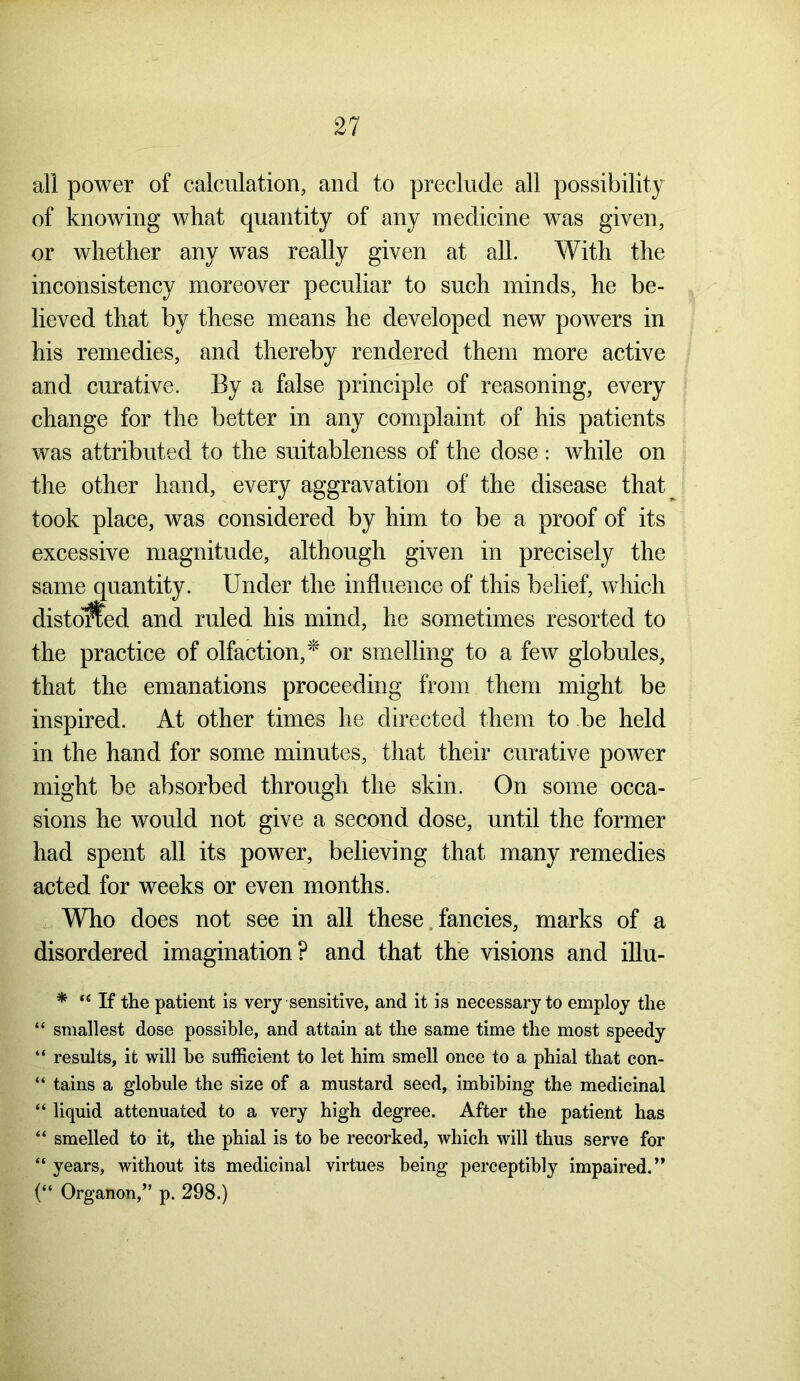 all power of calculation, and to preclude all possibility of knowing what quantity of any medicine was given, or whether any was really given at all. With the inconsistency moreover peculiar to such minds, he be- lieved that by these means he developed new powers in his remedies, and thereby rendered them more active and curative. By a false principle of reasoning, every change for the better in any complaint of his patients was attributed to the suitableness of the dose : while on the other hand, every aggravation of the disease that took place, was considered by him to be a proof of its excessive magnitude, although given in precisely the same quantity. Under the influence of this belief, which distoSed and ruled his mind, he sometimes resorted to the practice of olfaction,* or smelling to a few globules, that the emanations proceeding from them might be inspired. At other times he directed them to be held in the hand for some minutes, that their curative power might be absorbed through the skin. On some occa- sions he would not give a second dose, until the former had spent all its power, believing that many remedies acted for weeks or even months. Who does not see in all these fancies, marks of a disordered imagination? and that the visions and illu- * “ If the patient is very sensitive, and it is necessary to employ the “ smallest dose possible, and attain at the same time the most speedy “ results, it will he sufficient to let him smell once to a phial that con- “ tains a globule the size of a mustard seed, imbibing the medicinal “ liquid attenuated to a very high degree. After the patient has “ smelled to it, the phial is to be recorked, which will thus serve for “ years, without its medicinal virtues being perceptibly impaired.” (“ Organon,” p. 298.)