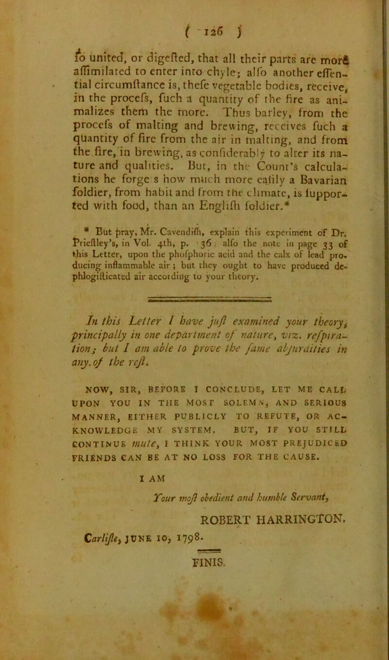 ( 126 j fo united, or digefted, that all their parts are morft afTimilated to enter into chyle; alfo another effen- tial circumftance is, thefe vegetable bodies, receive, in the procefs, fuch a quantity of the fire as ani- malizes them the more. Thus barley, from the procefs of malting and brewing, receives fuch a quantity of fire from the air in malting, and front the fire, in brew ing, as corifiderably to alter its na- ture and qualities. But, in the Count’s calcula- tions he forge s how much more ealily a Bavarian foldier, from habit and from the climate, is luppor- ted with food, than an Englifh foldier.* * But fray, Mr. Cavendifh, explain this experiment of Dr. Brieftley’s, in Vol 4th, p. 36 alfo the note in page 33 of this Letter, upon the phofphoric acid and the calx of lead pro* ducing inflammable air ; but they ought to have produced dc- phlogiilicated air according to your theory. In this Letter l have juft examined your theory, principally in one department of nature, viz. refpira~ tion; but I am able to prove the fame abj amities in any. of the reft. NOW, SIR, BEFORE I CONCLUDE, LET ME CALL UPON YOU IN THE MOST SOLEMN* AND SERIOUS MANNER, EITHER PUBLICLY TO REFUTE, OR AC- KNOWLEDGE MY SYSTEM. BUT, IF YOU STILL CONTINUE mute, I THINK YOUR MOST PREJUDICED FRIENDS CAN BE AT NO LOSS FOR THE CAUSE. I AM Tour mojl obedient and humble Servant, ROBERT HARRINGTON. Carltfte, JUNE 10, 1798. FINIS. * /.