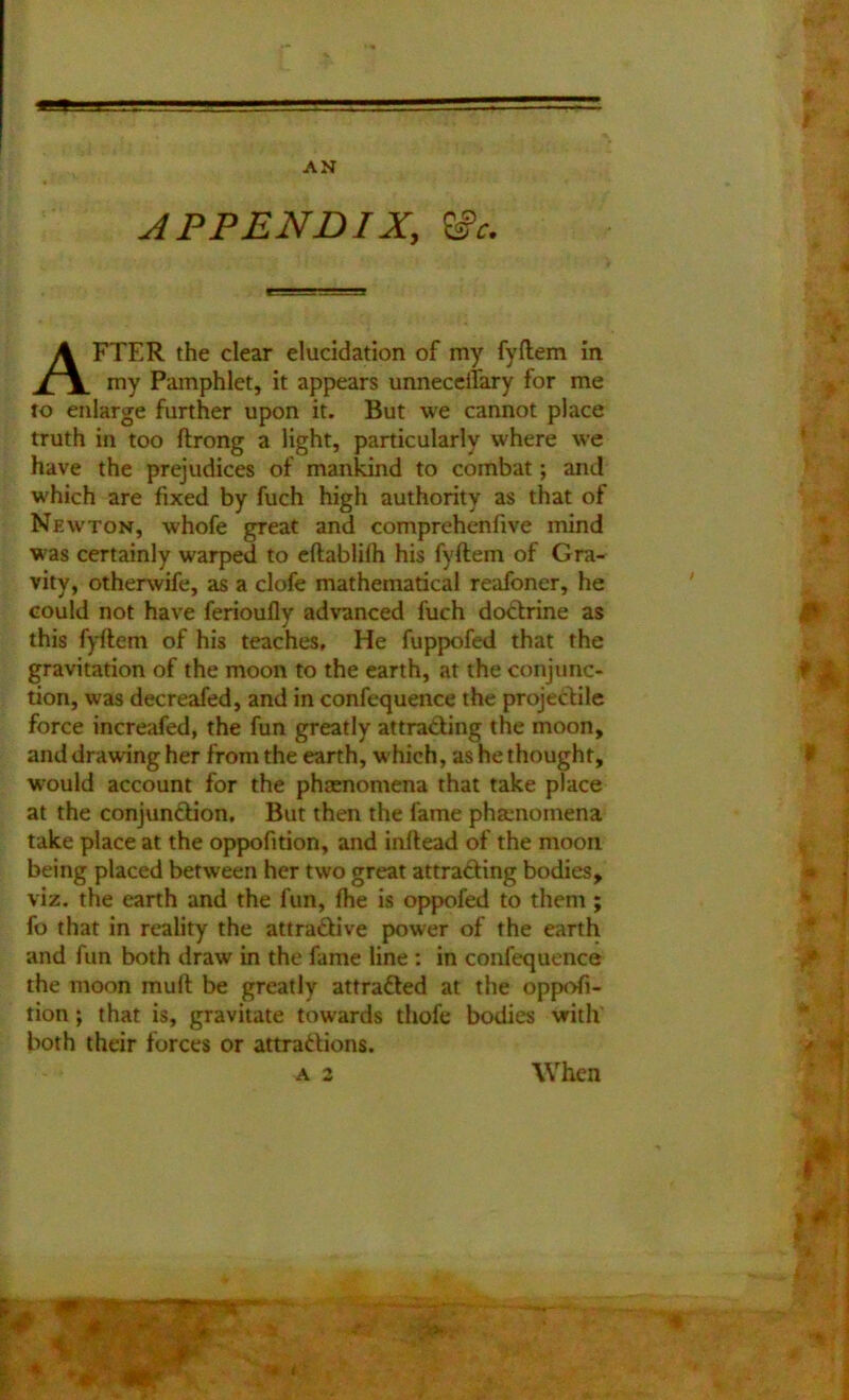APPENDIX, Wc. AFTER the clear eluddation of my fyftem in my Pamphlet, it appears unnecelfary for me to enlarge further upon it. But we cannot place truth in too ftrong a light, particularly where we have the prejudices of mankind to combat; and which are fixed by fuch high authority as that of Newton, whofe great and comprehcnfive mind was certainly warped to eftablilh his fyftem of Gra- vity, otherwife, as a clofe mathematical reafoner, he could not have ferioufly advanced fuch doctrine as this fyftem of his teaches. He fuppofed that the gravitation of the moon to the earth, at the conjunc- tion, was decreafed, and in confequence the projectile force increafed, the fun greatly attracting the moon, and drawing her from the earth, which, as he thought, would account for the phenomena that take place at the conjunction. But then the fame phaenomena take place at the oppofition, and inltead of the moon being placed between her two great attracting bodies, viz. the earth and the lun, fhe is oppofed to them; fo that in reality the attractive power of the earth and fun both draw in the fame line : in confequence the moon mull be greatly attracted at the oppofi- tion ; that is, gravitate towards tliofe bodies with both their forces or attractions. A 2 When