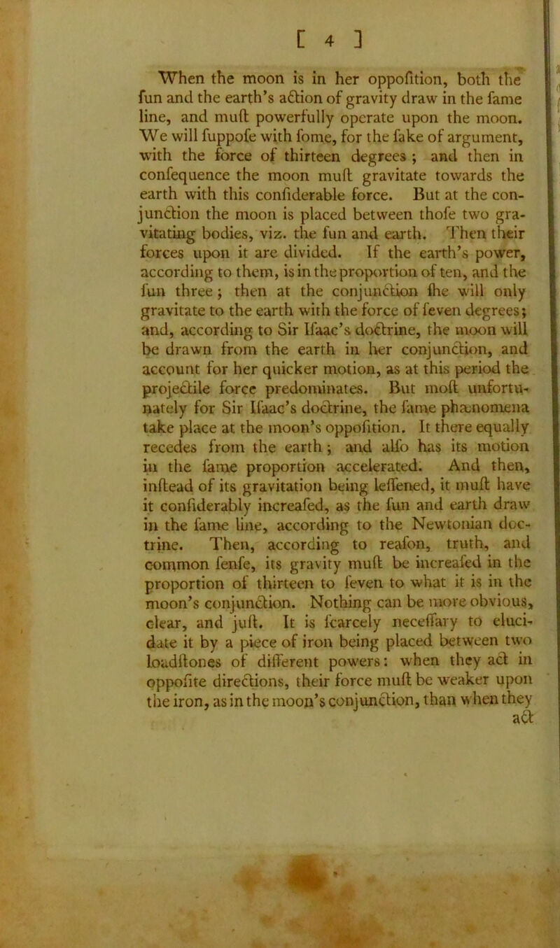When the moon is in her oppofition, both the fun and the earth’s adtion of gravity draw in the fame line, and muft powerfully operate upon the moon. We will fuppofe with fome, for the fake of argument, with the force of thirteen degrees ; and then in confequence the moon muft gravitate towards the earth with this confiderable force. But at the con- junction the moon is placed between thofe two gra- vitating bodies, viz. the fun and earth. Then their forces upon it are divided. If the earth’s power, according to them, is in the proportion of ten, and the fun three ; then at the conjunction Ihe will only gravitate to the earth with the force of feven degrees; and, according to Sir Ifaac’s doctrine, the moon will be drawn from the earth in her conjunction, and account for her quicker motion, as at this period the projectile force predominates. But mod unfortu- nately for Sir Ifaac’s doctrine, the fame phenomena take place at the moon’s oppofition. It there equally recedes from the earth; and all'o has its motion in the fame proportion accelerated. And then, inftead of its gravitation being leffened, it muft have it confiderably increafed, as the fun and earth draw in the fame line, according to the Newtonian doc- trine. Then, according to reafon, truth, and common fenfe, its gravity muft be increaled in the proportion ol thirteen to feven to what it is in the moon’s conjunction. Nothing can be more obvious, clear, and juft. It is fcarcely neceffary to eluci- date it by a piece of iron being placed between two loudftones of different powers: when they act in oppofite directions, their force muft be weaker upon the iron, as in the moon’s conjunction, than when they aft