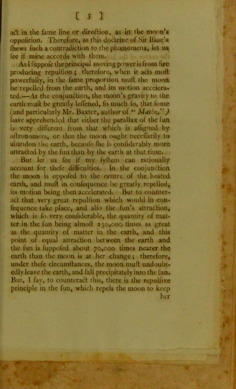 aft in the fame line or direction, as in the moon's uppofition. Therefore, as this doctrine of Sir lfauc’s Drews fuch a contradiftion to the phenomena, let us fee if mine accords with them. As 1 fuppofe the principal moving power is from fire producing repulfion j therefore, when it acts molt powerfully, in the fame proportion mult the moon be repelled from the earth, and its motion accelera- ted.—At the conjunction, the moon’s gravity to the earth mult be greatly letTened, fo much ih, that fume (and particularly Mr. Baxter, author of “ Al at ho.”) have apprehended that either the parallax ot the iun is very different from that which is alligned by aitrononv rs, or that the moon ought necellarily to abandon the earth, becaule (lie is coufuierably more attracted by the fun than by the earth at that time. But let us fee if my lyltem can rationally account for thefe difficulties. In the conjunction the moon is oppofed to the centre of the heated earth, and muff in confequence be greatly repelled, its motion being then accelerated. But to counter- act that very great repulfion which would in con- fequence take place, and alfo the fun’s attraction, wliich is fo very conliderable, the quantity of mat- ter in the fun being almoft 230,000 times as great as the quantity of matter in the earth, and this point of equal attraction between the earth and the fun is fuppofed about 70,000 times nearer the earth than the moon is at her change; therefore, under thefe circumitances, the moon mult undoubt- edly leave the earth, and fall precipitately into the fun. But, I fay, to counteract this, there is the repullive principle in the fun, which repels the moon to keep her
