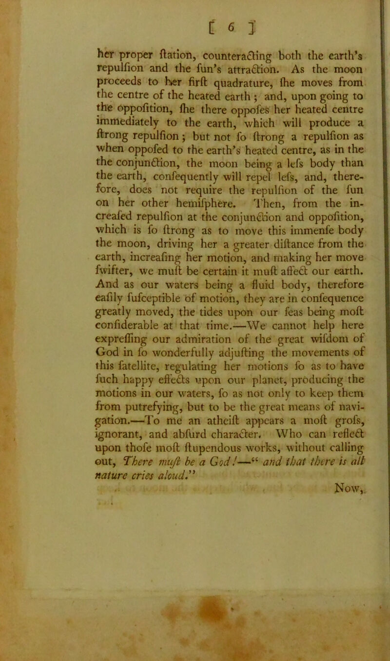 her proper ftation, counterading both the earth’s repulfion and the fun’s attradion. As the moon proceeds to her firft quadrature, fhe moves from the centre of the heated earth ; and, upon going to the oppofition, Ihe there oppofes her heated centre immediately to the earth, which will produce a ftrong repulfion; but not fo ftrong a repulfion as when oppofed to the earth’s heated centre, as in the the conjunction, the moon being a lefs body than the earth, confequently will repel lefs, and, there- fore, does not require the repulfion of the fun on her other hemifphere. Then, from the in- creafed repulfion at the conjunction and oppofition, which is fo ftrong as to move this immenfe body the moon, driving her a greater diftance from the earth, increafing her motion, and making her move fvvifter, we muft be certain it muft a tied our earth. And as our waters being a fluid body, therefore eafily fufceptible of motion, they are in confequence greatly moved, the tides upon our feas being moft confiderable at that time.—We cannot help here exprefling our admiration of the great wifdom of God in fo wonderfully adjufting the movements of this fatellite, regulating her motions fo as to have fuch happy eft'eds upon our planet, producing the motions in our waters, fo as not only to keep them from putrefying, but to be the great means of navi- gation.—To me an atheift appears a moft grofs, ignorant, and abfurd charader. Who can refled upon thofe moft ftupendous works, without calling out, There vuiji be a GodJ—u and that there is all nature cries aloud. Now,