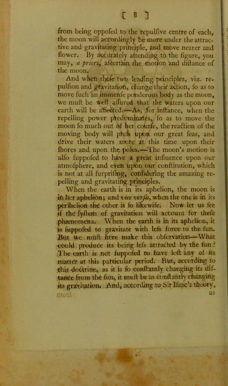 from being oppofed to the repulfive centre of each, the moon will accordingly be more under the attrac- tive and gravitating principle, and move nearer and flower. By accurately attending to the figure, you may, a priori, afoertain the motion and dillance of the moon. And when thefe two leading principles, viz. re- pulfion and gravitation, change their action, fo as to move fuch an immenle ponderous body as the moon, we mult be well allured that the waters upon our earth will be affected.—As, for inltance, when the repelling power predominates, fo as to move the moon fo much out of her coUrfe, the reaction of the moving body will profs Upon our great feas, and drive their waters more at this time upon their fhores and upon the poles.—'The moon’s motion is alfo fuppofed to have a great influence upon our atmofphere, and even upon our conftitution, which is not at all furprifmg, confidering the amazing re- pelling and gravitating principles. When the earth is in its aphelion, the moon is in her aphelion; and vite vcr/ay when the one is in its perihelion the other is fo likewife. Now let us fee if the fyflem of gravitation will account for thefe phamomena. When the earth is in its aphelion, it is fuppofed. to gravitate with lefs force to the lun. But we mult here make this obfervation—What could produce its being lefs attracted by the fun ? The earth is not fuppofed to have loft any of its matter at this particular period. But, according to this do&rine, as it is fo conftantly Changing its dif- tance from the fun, it muff be as conftantly changing its gravitation. And, according to Sir Ifaac’s theory, -v as