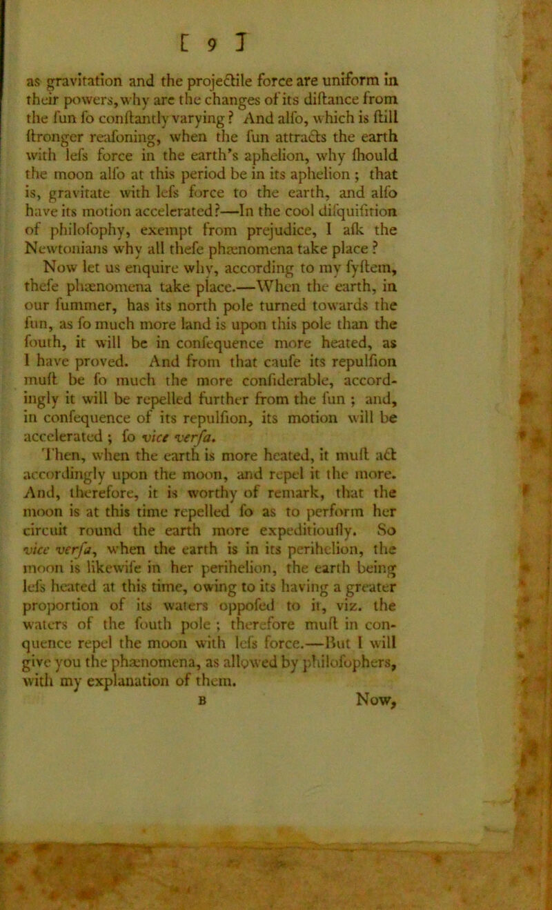 as gravitation and the projectile force are uniform in their powers, why are the changes of its diftance from the fun fo conftantlv varying ? And alfo, which is frill Wronger reafoning, when the fun attracts the earth with lefs force in the earth’s aphelion, why fhould the moon alfo at this period be in its aphelion ; that is, gravitate with lefs force to the earth, and alfo have its motion accelerated?—In the cool dil'quifirion of philofophy, exempt from prejudice, 1 afk the Newtonians why all thefe phenomena take place ? Now let us enquire why, according to my fyftem, thefe phenomena take place.—When the earth, in our fummer, has its north pole turned towards the fun, as fo much more land is upon this pole than the fouth, it will be in confequence more heated, as 1 have proved. And from that caufe its repulfion muff be fo much the more confiderable, accord- ingly it will be repelled further from the fun ; and, in confequence of its repulfion, its motion will be accelerated ; fo vice vcrfa. Then, when the earth is more heated, it mull aft accordingly upon the moon, and repel it the more. And, therefore, it is worthy of remark, that the moon is at this time repelled fo as to perform her circuit round the earth more expeditioufly. So vice verfa, when the earth is in its perihelion, the moon is likewife in her perihelion, the earth being lefs heated at this time, owing to its having a greater proportion of its waters oppofed to it, viz. the waters of the fouth pole ; therefore mufl in con- quence repel the moon with Ids force.—Hut l will give you the phamomena, as allowed by philofophers, with my explanation of them. B Now,