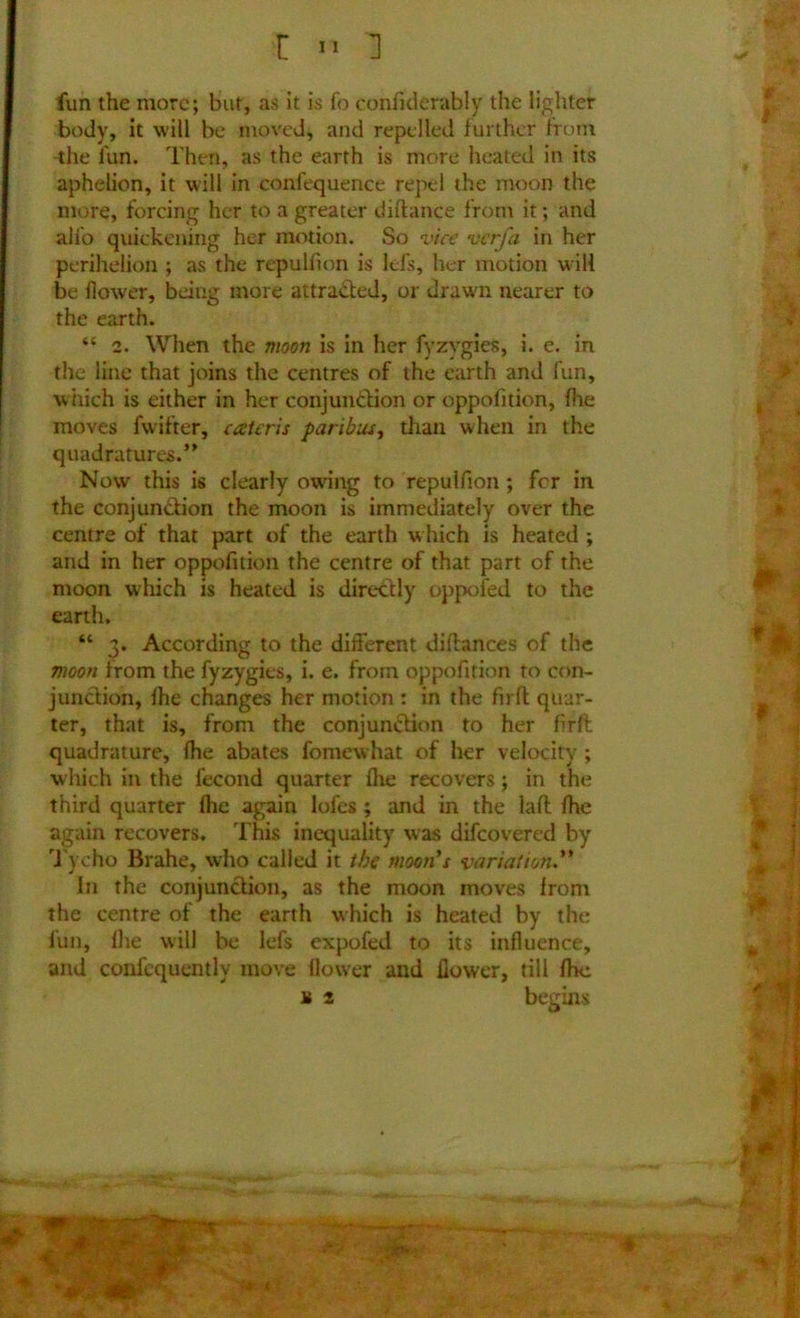 fun the more; but, as it is fo confiderably the lighter body, it will be moved, and repelled further from the fun. Then, as the earth is more heated in its aphelion, it will in confequence repel the moon the more, forcing her to a greater diftance from it; and alfo quickening her motion. So vice verfa in her perihelion ; as the repulfion is lefs, her motion will be flower, being more attracted, or drawn nearer to the earth. “ 2. When the moon is in her fyzvgies, i. e. in the line that joins the centres of the earth and fun, which is either in her conjunction or oppofition, fhe moves fwifter, cceteris paribus, than when in the quadratures.” Now this is clearly owing to repulfion; fer in the conjunction the moon is immediately over the centre of that part of the earth w hich is heated ; and in her oppofition the centre of that part of the moon which is heated is directly oppofed to the earth. “ 3. According to the different diftances of the moon from the fyzygies, i. e. from oppofition to con- junction, Ihe changes her motion : in the firft quar- ter, that is, from the conjunction to her firft quadrature, fhe abates fomewhat of her velocity ; which in the fecond quarter fhe recovers; in the third quarter fhe again lofes; and in the laft fhe again recovers. This inequality was difeovered by Tycho Brahe, who called it the moon's variation In the conjunction, as the moon moves from the centre of the earth which is heated by the fun, fhe will be lefs expofed to its influence, and conlequently move flower and flower, till fhe u 2 begins M 4r«; *