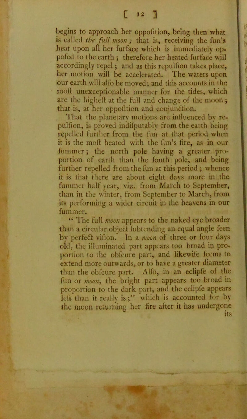begins to approach her oppofition, being then what is called the full moon ; that is, receiving the fun’s heat upon all her furfa.ee which is immediately op- pofed to the earth ; therefore her heated furface will accordingly repel; and as this repulfion takes place, her motion will be accelerated. The waters upon our earth will alfo be moved; and this accounts in the molt unexceptionable manner for the tides, which are the higheft at the full and change of the moon ; that is, at her oppofition and conjunction. That the planetary motions are influenced by re- pulfion, is proved indiiputably from the earth being repelled further from the fun at that period when it is the moft heated with the fun’s lire, as in our fummer; the north pole having a greater pro- portion of earth than the fouth pole, and being further repelled from the fun at this period ; w'hence it is that there are about eight days more in the fummer half year, viz. from March to September, than in the winter, from September to March, from its performing a wider circuit in the heavens in our fummer. “ The full moon appears to the naked eye broader than a circular object lubtending an equal angle feen by perfect vifion. In a ihoon of three or four days old, the illuminated part appears too broad in pro- portion to the obfeure part, and likew'ile feems to extend more outwards, or to have a greater diameter than the obfeure part. Alfo, in an ecliple of the fun or moon, the bright part appears too broad in proportion to the dark part, and the ecliple appears lefs than it really iswhich is accounted for by the inoon returning her fire after it has undergone