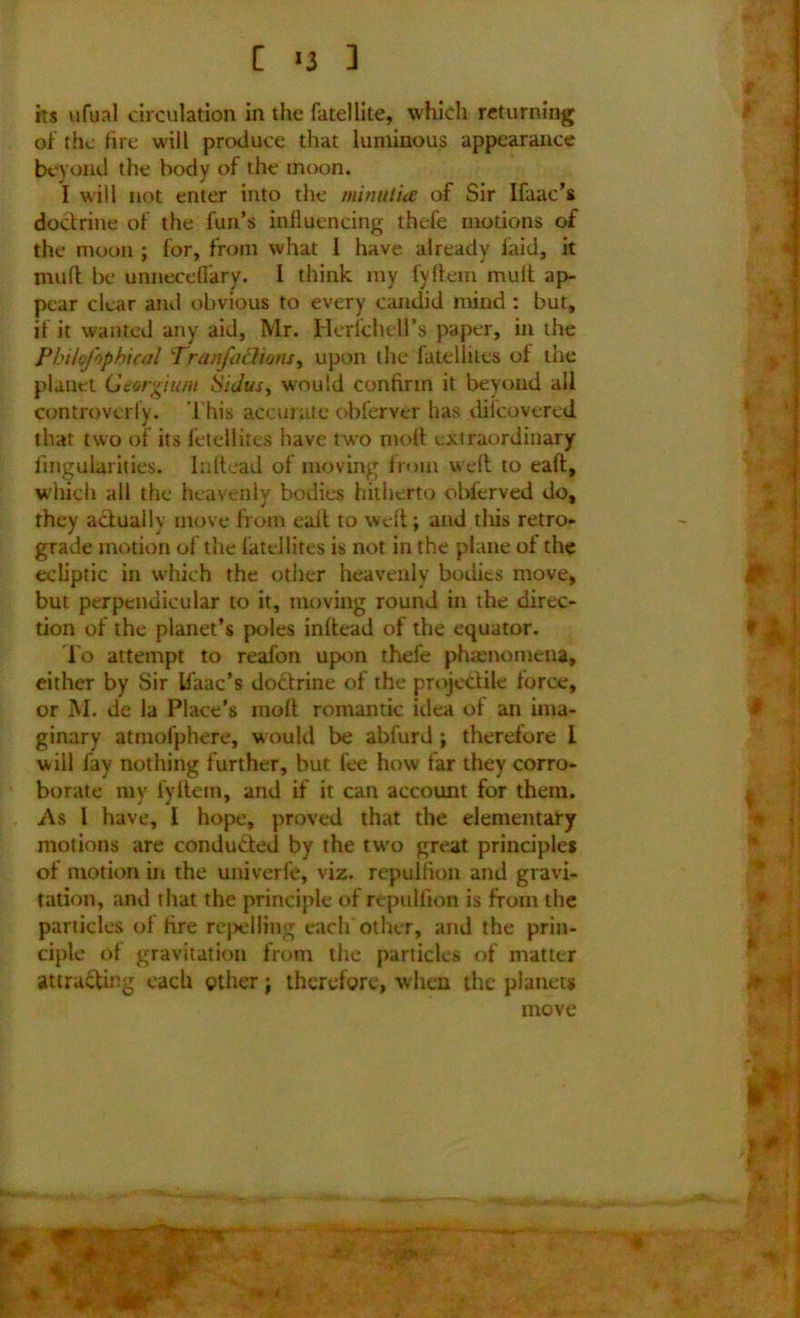 of the lire will produce that luminous appearance beyond the body of the moon. I will not enter into the mnutia of Sir Ifaac’s doctrine of the fun’s influencing thefe motions of the moon ; for, from what I have already laid, it jnud be urmecdlary. I think my fyflem mult ap- pear clear and obvious to every candid mind : but, if it wanted any aid, Mr. Herichell’s paper, in the Philofophical Tranfachons, upon the fatellitea of the planet Georgium SiJus, would confirm it beyond all controverfy. This accurate obferver has diicovered that two of its feteilites have two molt extraordinary Angularities. Inftead of moving from weft to eaft, which all the heavenly bodies hitherto obferved do, they actually move from ealt to weft; and tliis retro- grade motion of the latellires is not in the plane of the ecliptic in which the other heavenly bodies move, but perpendicular to it, moving round in the direc- tion of the planet’s poles inftead of the equator. To attempt to reafon upon thefe phamomena, either by Sir Ifaac’s doctrine of the projectile force, or M. de la Place's molt romantic idea of an ima- ginary atmofphere, would be abfurd; therefore I will fay nothing further, but fee how far they corro- borate my fyitein, and if it can account for them. As l have, I hope, proved that the elementary motions are condudted by the tu'o great principles of motion in the univerle, viz. repulfion and gravi- tation, and that the principle of repullion is from the particles of tire repelling each other, and the prin- ciple of gravitation from the particles of matter attracting each other; therefore, when the planets move