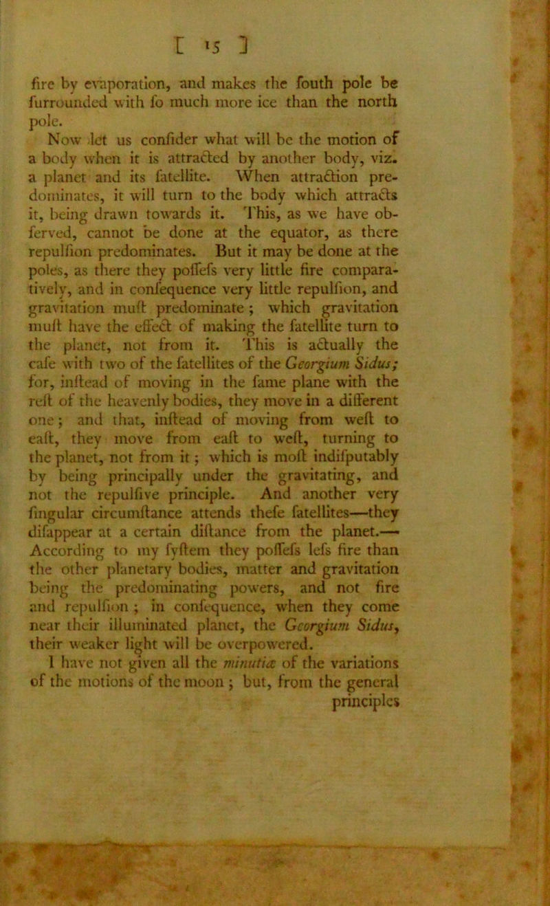 1 *5 ] fire by evaporation, and makes the fouth pole be furrounded with fo much more ice than the north a body when it is attracted by another body, viz. a planet and its fatellite. When attraction pre- dominates, it will turn to the body which attracts it, being drawn towards it. This, as we have ob- ferved, cannot be done at the equator, as there repulhon predominates. But it may be done at the poles, as there they poflefs very little fire compara- tively, and in confequence very little repulhon, and gravitation mult predominate; which gravitation muft have the effect of making the fatellite turn to the planet, not from it. This is actually the cafe with two of the fatellites of the Georgium Sidus; for, inftead of moving in the fame plane with the relt of the heavenly bodies, they move in a different one j and that, inftead of moving from weft to eaft, they move from eaft to weft, turning to the planet, not from it; which is moft indifputably by being principally under the gravitating, and not the repulhve principle. And another very fmgular circumftance attends thefe fatellites—they difappear at a certain dillance from the planet.— According to my fyftem they poffefs lefs fire than the other planetary bodies, matter and gravitation being the predominating powers, and not fire and repulfiqn ; in confequence, when they come near their illuminated planet, the Georgium Sidus, their weaker light will be overpowered. 1 have not given all the minutiae of the variations of the motions of the moon ; but, from the general pole. Now let us confider what will be the motion of principles