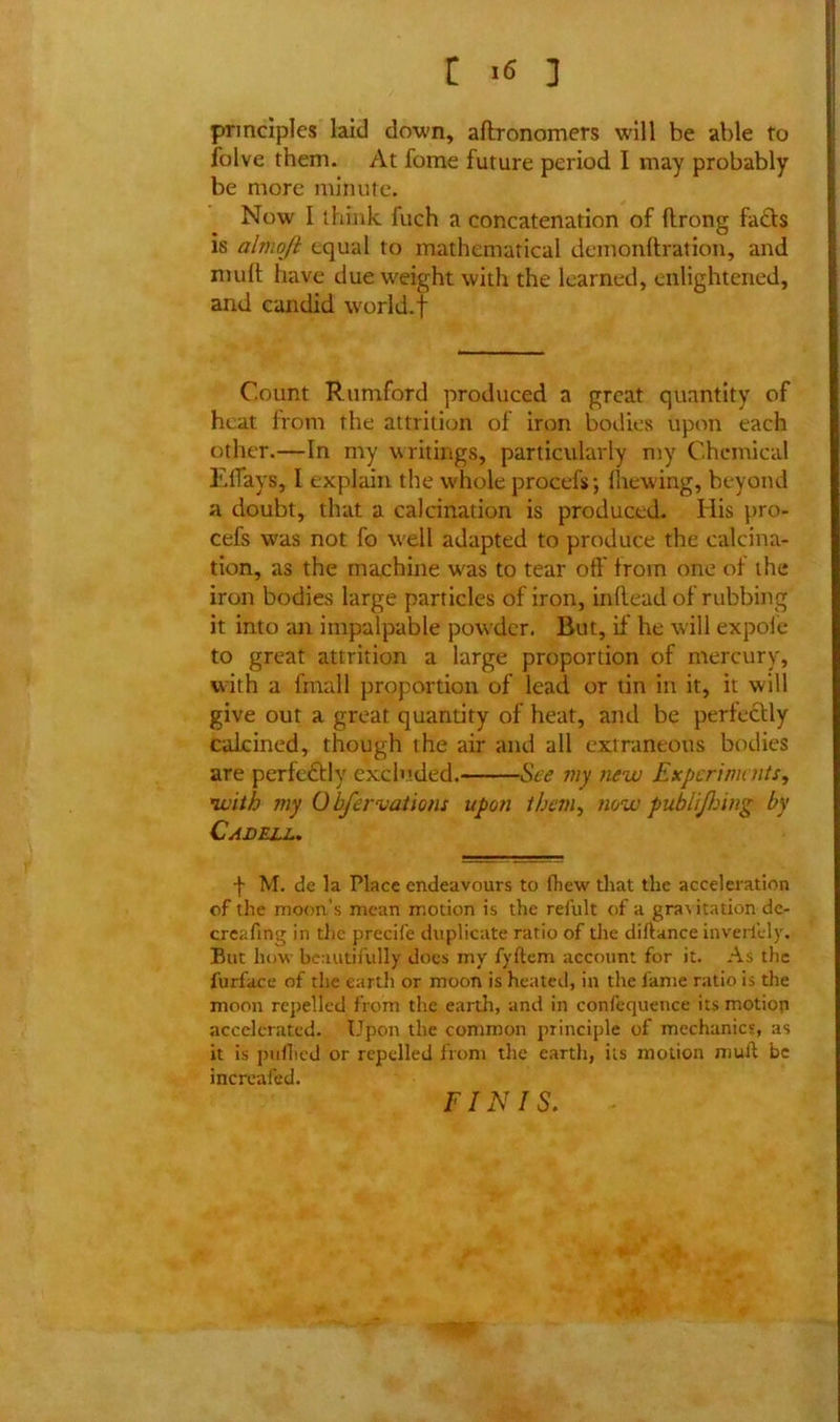 principles laid down, aftronomers will be able to folve them. At fome future period I may probably be more minute. Now I think fuch a concatenation of flrong facts is almoji equal to mathematical demonftration, and mult have due weight with the learned, enlightened, and candid world.f Count Rumford produced a great quantity of heat from the attrition of iron bodies upon each other.—In my writings, particularly my Chemical ElTays, I explain the whole procefsj {hewing, beyond a doubt, that a calcination is produced. His pro- cefs was not fo well adapted to produce the calcina- tion, as the machine was to tear off' from one of the iron bodies large particles of iron, inftead of rubbing it into an impalpable powder. But, if he will expole to great attrition a large proportion of mercury, with a fmall proportion of lead or tin in it, it will give out a great quantity of heat, and be perfectly calcined, though the air and all extraneous bodies are perfectly excluded. See my new Experiments, with my Obfervations upon than, now publijhing by Cadell. f M. de la Place endeavours to {hew that the acceleration of the moon’s mean motion is the refult of a gra\itation dc- creafing in the precife duplicate ratio of the diftance inveriely. But how beautifully does my fyftem account for it. As the furface of the earth or moon is heated, in the lame ratio is the moon repelled from the earth, and in confequence its motion accelerated. Upon the common principle of mechanics, as it is pullied or repelled from the earth, its motion mull be increased. FINIS.