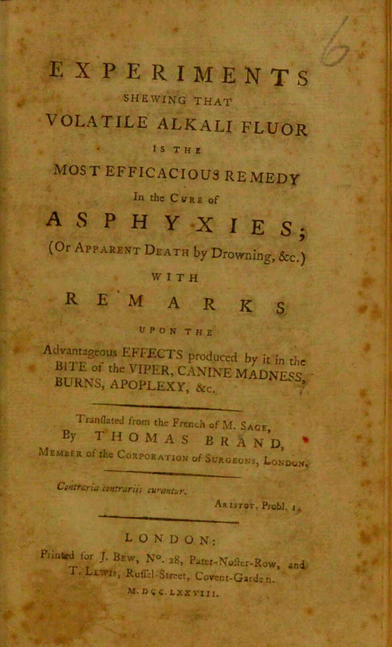 EX PERIMENTS SHEWING THAT VOLATILE ALKALI FLUOR I S THE MOST EFFICACIOUS REMEDY * In the Cvre of A S P H Y X I E S; (Or Apparent Death by Drowning, See.) WITH R E xVf A R k S |j UPON THE Advantageous EFFECTS produced by it in the Bn E ot the VIPER, CANINE MADNESS BURNS, APOPLEXY, &c. ?' Tranflated from the Frcnth of M. Sace By THOMAS BRa N D * Memeea of the Corporation of Surgeons, London, Cintrcna conirartts cur ant ut. Aristot, P/obl. i, L O N D O N: Pi“*i for l N». *, Pater-Nofter-Row, and E. Lewis, RufLl-Street, Covent-Garden. M. D«C.LXXVIII. m: I J! a J hi W j J * i? 4 I If 4*