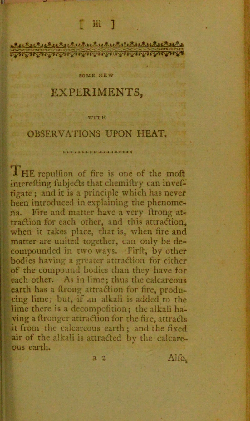 ’! X ■*< > ->*.5 SOME NEW EXPERIMENTS, v;iTH OBSERVATIONS UPON HEAT. The repiiHion of fire is one of the moft interefting fubjedls that chemiflry can invcf- tigate ; and it is a principle which has never been introduced in explaining the phenome- na. Fire and matter have a very Itrong at- trai^lion for each other, and this attradlion, when it takes place, that is, when fire and > matter are united together, can only be de- ; compounded in two ways. Firll, by other I bodies having a greater attra<flion for cither f of the compound bodies than they have for V each other. As in lime; thus the calcareous ' earth has a flrong attraiflion for fire, produ- i cing lime; but, if an alkali is added to the • lime there is a decompofition; the alkali ha- I ving a ftrongcr attraction for the fire, attraCls ' it from the calcareous earth; and the fixed ; air of the alkali is attracted by the calcare- ■ ous earth. Alfo, a 2