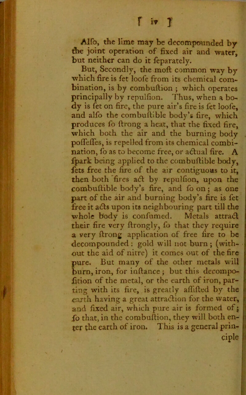 Alfo, the lime may be decompounded by joint operation of fixed air and water, but neither can do it feparately. But, Secondly, the mofl common way by which fire is fet loofe from its chemical com- bination, is by combuftion ; which operates principally by repulfion. Thus, when a bo- dy is fet on fire, the pure air’s fire is fet loofe, and alfo the combuftlble body’s fire, which produces fo ftrong a heat, that the fixed fire, which both the air and the burning body . pofTeffes, is repelled from its chemical combi- nation, fo as to become free, or a(5lual fire. A fpark being applied to the combuftlble body, fets free the fire of the air contiguous to it, then both fires a(ft by repulfion, upon the combuftible body’s fire, and fo on; as one part of the air and burning body’s fire is fet free it a<fts upon its neighbouring part till the whole body is confumed. Metals attradl their fire very ftrongly, fo that they require a very ftrong application of free fire to be decompounded : gold will not burn; (with- • out the aid of nitre) it comes out of the fire pure. But many of the other metals will burn, iron, for inftance; but this decompo- lition of the metal, or the earth of iron, par- ting with its fire, is greatly aflifted by the oTixth having a great attra<5lion for the water, and fixed air, which pure air is formed of j fo that, in the combuftion, they will both en- ter the earth of iron, lliis is a general prln- i , ciple p