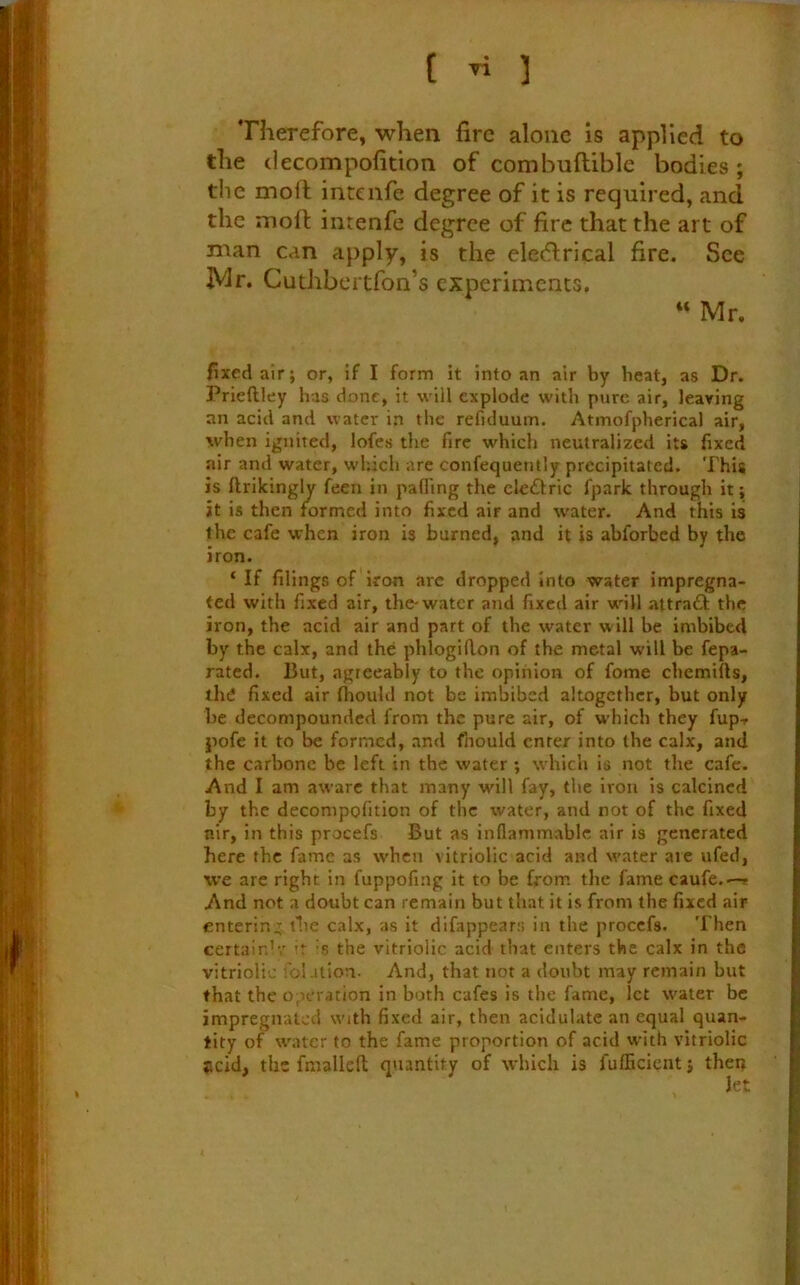 [  ] Therefore, when fire alone is applied to the clecompofition of combuftible bodies ; the moll intenfe degree of it is required, and the moil intenfe degree of fire that the art of man can apply, is the eledlrical fire. See IVIr. Guthbertfon’s experiments. « Mr. fixed air; or, if I form it into an air by heat, as Dr. Prleftley has done, it will explode with pure air, leaving an acid and water in the refiduum. Atmofpherical air, when ignited, lofes the fire which neutralized its fixed air and water, which are confequently precipitated. This is ftriktngly feen in palling the cledinc fpark through it; it is then formed into fixed air and water. And this is ihc cafe when iron is burned, and it is abforbed by the iron. ‘ If filings of iron arc dropped into water impregna- ted with fixed air, the-water and fixed air will attraft the iron, the acid air and part of the water will he imbibed by the calx, and the phlogillon of the metal will be fepa- rated. But, agreeably to the opinion of fome chemills, thd fixed air Ihould not be imbibed altogether, but only he decompounded from the pure air, of which they fup-. pofe it to be formed, and fliould enrer into the calx, and the carhone be left in the water ; which is not the cafe. And I am aware that many will fay, the iron is calcined by the decompofition of the water, and not of the fixed nir, in this procefs But as inflammable air is generated here the fame as when vitriolic acid and water ate ufed, we are right in fuppofing it to be from the fame caufe.—* And not a doubt can remain but that it is from the fixed air enterin:; the calx, as it difappears in the procefs. Then certain’-,' it is the vitriolic acid that enters the calx in the vitriolic tbiation. And, that not a doubt may remain but that the operation in both cafes is the fame, let water be impregnated with fixed air, then acidulate an equal quan- tity of water to the fame proportion of acid with vitriolic ;icid, the fmallefl: quantity of which is fulEcient j then