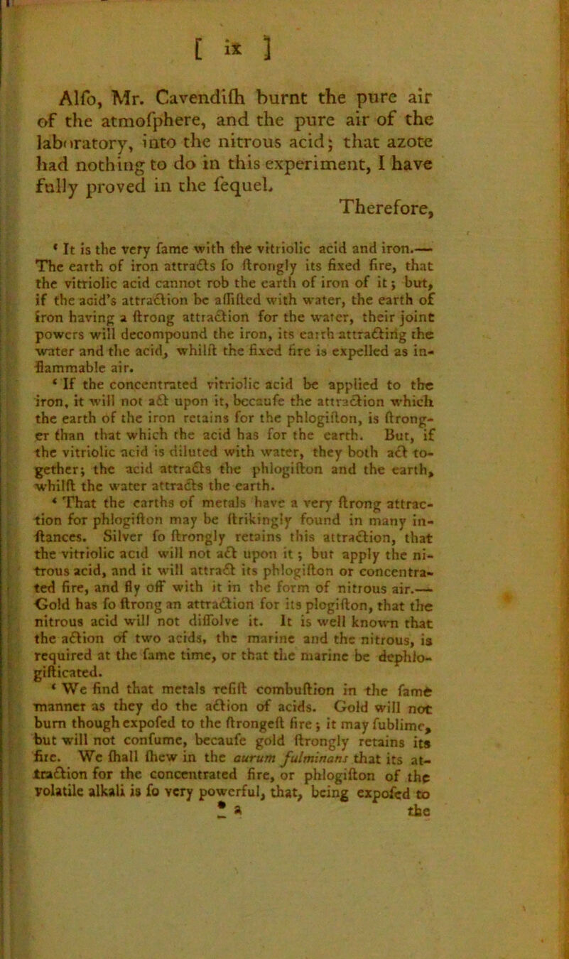 Alfo, Mr. Cavendifli burnt the pure air of the atmofphere, and the pure air of the laboratory, into the nitrous acid; that azote had nothing to do in this experiment, I have fully proved in the fequeh Therefore, * It is the very fame with the vitriolic acid and iron.— The earth of iron attrafts fo ftrongly its fixed fire, that ; the vitriolic acid cannot rob the earth of iron of it; but, I if the acid’s attraxElion he aflilled with water, the earth of i iron having a ftrong attradfion for the water, their joint ; powers will decompound the iron, its eairh attraftiiig the i water and the acid, whilft the fixed fire is expelled as in- I flammable air. I ‘If the concentrated vitriolic acid be applied to the [ iron, it will not a£f upon it, becaafe the attraction which the earth of the iron retains for the phlogii'lon, is ftrong- er than that which the acid has for the earth. But, if the vitriolic acid is diluted with water, they both act to- gether; the acid attradfs tl>c phlogifton and the earth, whilft the water attracts the earth. ‘ That the earths of metals have a very ftrong attrac- tion for phlogifton may be ftrikingly found in many in- ’ ftanccs. Silver fo ftrongly retains this attraftion, that E the vitriolic acid will not a£t upon it; but apply the ni- i trous acid, and it will attract its phlogifton or concentra- j ted fire, and fly off* with it in the form of nitrous air.— Gold has fo ftrong an attraction for its ploglfton, that the I nitrous acid will not diflblvc it. It is well knowm that I. the aCtion of two acids, the marine and the nitrous, is I required at the fame time, or that the marine be dephlo- I gifticated. I * We find that metals refift combuftion in the fame i manner as they do the aCtion of acids. Gold will not bum though expofed to the ftrongeft fire; it may fublime, 'f. but will not confumc, becaufe gold ftrongly retains its . fire. We fliall fticw in the aurum fulminans that its at- Iradion for the concentrated fire, or phlogifton of the volatile alkali is fo very powerful, that, being expofed to • a the