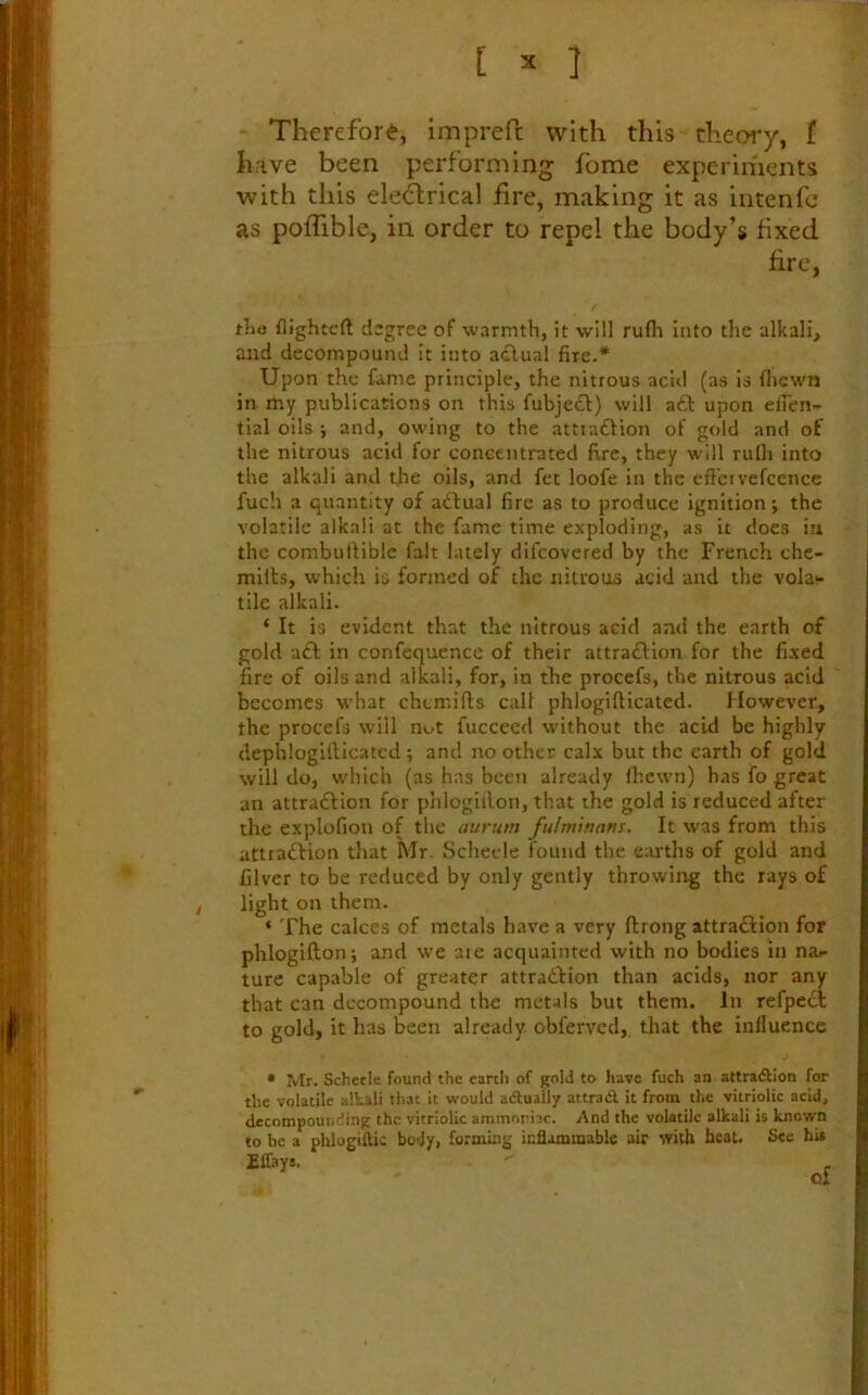 Therefore, imprefc with this theory, f have been performing fome experiments with this ele^rical fire, making it as intenfc as pofTible, in order to repel the body’s fixed fire, the flightcft degree of warmth, it will rufli into the alkali, and decompound it into actual fire-* Upon the fame principle, the nitrous acid (as is fliewn in my publications on this fubject) will aft upon elfcn- tial oils ; and, owing to the attiaftion of gold and of the nitrous acid for concentrated fire, they will rulli into the alkali and t.he oils, and fet loofe in the eft'civefccnce fuch a quantity of aftual fire as to produce ignition *, the volatile alkali at the fame time exploding, as it does iu the combultiblc fait lately difcovered by the French chc- milts, which is formed of the nitrous acid and the vola>- tilc alkali. * It is evident that the nitrous acid and the earth of gold aft in confequence of their attraftion for the fixed fire of oils and alkali, for, in the procefs, the nitrous acid becomes what chemifts call phlogiflicated. However, the procefs will nut fuccecd without the acid be highly dephlogifticatcd ; and no other calx but the earth of gold will do, which (as has been already (hewn) has fo great an attraftion for phlogUlon, that the gold is reduced after the explofiou of the aurum fulminans. It was from this attraftion that Mr. Schecle found the earths of gold and filver to be reduced by only gently throwiirg the rays of light on them. ‘ The calces of metals have a very ftrong attraftion for phlogifton; and we aie acquainted with no bodies in na^ ture capable of greater attraftion than acids, nor any that can decompound the metals but them. In refpeft to gold, it has been already obferved, that the influence • Mr. Schecle found the earth of gold to have fuch an attradllon for the volatile alkali that it would adually attradl it from the vitriolic acid, decompounding the vitriolic ammoriac. And the volatile alkali is known to be a phlogiftic body, forming inflammable air with bcaU See hi* Effays.