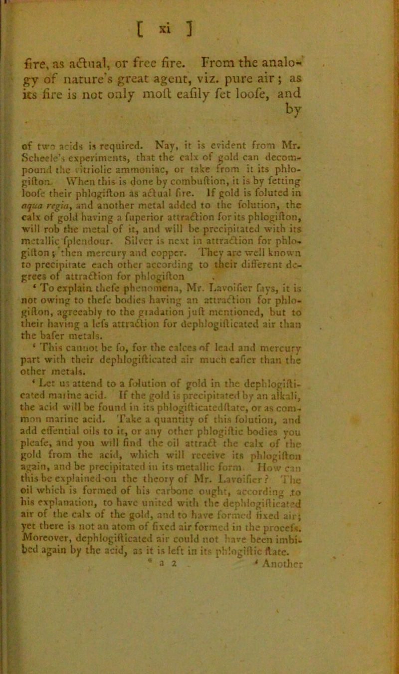 [ 1 fire, as a(5f nal, or free fire. From the analo-’’ gy of nature's great agent, viz. pure air; as its fire is not only moll eafily fet loofe, and by of tw'o acids is required. Nay, it is evident from Mr. Scheele’s experiments, that the calx of gold can decom- pound t!ie vitriolic ammoniac, or take from it its phlo- giflioa. When this is done by combuftion, it is by fetting loofe their phlogifton as a£l:ual fire. If gold is foluted in aqua regia, and another metal added to the folution, the • calx of gold having a fuperior attra£fion for its phlogifton, •w'ill rob the metal of it, and will be precipitated with its metallic fplendour. Silver is next in attraCdion for phlo- gilton ; then mercury and copper. 'They are well known to precipitate each other according to their different de- grees of attra£fion for phlogifton ‘ To explain thefe phenomena, Mr. Lavoifier fays. It is • nor owing to thefe bodies having an attraiftion for phlo- giilon, agreeably to the gradation juft mentioned, but to their having a lefs attraidion for dephlogifticatcd air than the bafer metals. ‘ This cannot be fo, for the calces of lead and mercury part with their dephlogifticatcd air much caficr than the ' other metals. ‘ Let us attend to a fdution of gold in the dephloglfti- } rated marine acid. If the gold is precipitated by an alkali, f the acid will be found in its phlogifticatedftatc, or as com- t. mon marine acid. Take a quantity of this folution, and add effential oils to it, or any other phloglftic bodies you : pleafe, and you will find the oil attraft the calx of rhe gold from the acid, wliich will receive its phlogifton V again, and be precipitated in its metallic form How can ^ this be explained-on the theory of Mr. Lavoifier? 'i'lic oil which is formed of his carbone ought, according .to his explanation, to have united with the dcpldogifticated u air of the calx of the gold, and to have formed fixed air; yet there is not an atom of fixed air formed in the proccls. [Moreover, dephlogifticatcd air could not have been irnbi- . bed again by the acid, as it is left in its phlogiftic flatc. * a 2 * Another k’ I r I ' t i i i