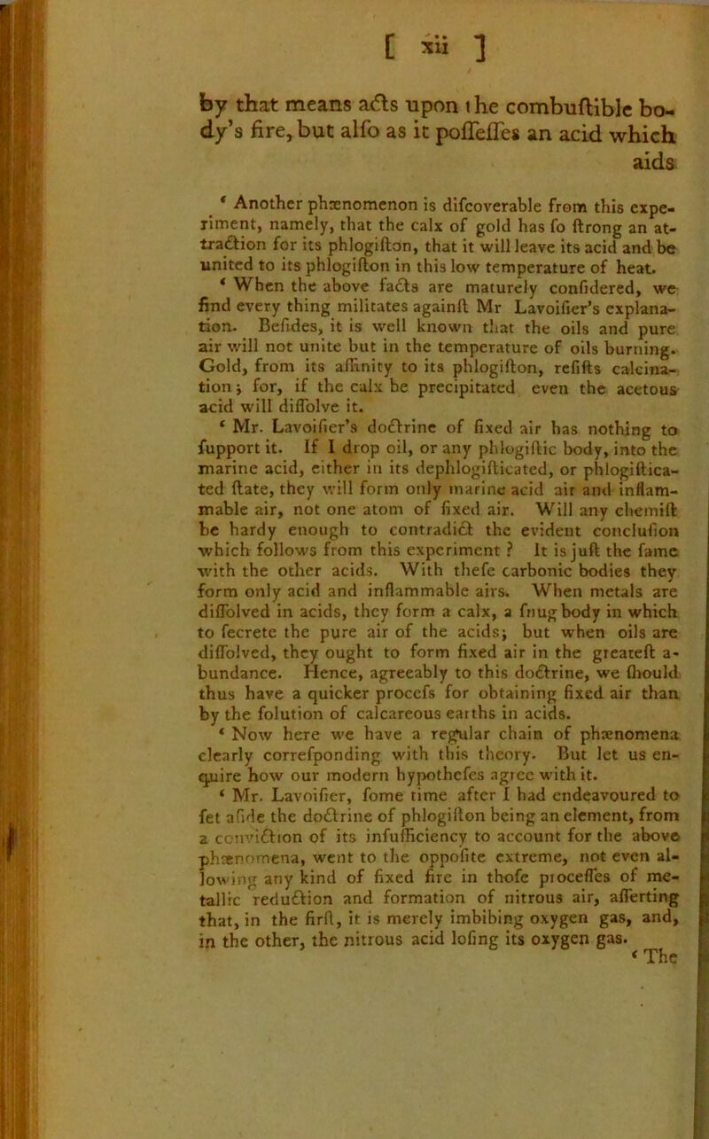 ■■,(. ■'1 [ xli 3 by that means a(5ls upon t he combuftible bo- dy’s fire, but alfo as it poflelTes an acid which aids ^ * Another phaenomcnon is difcoverable from this expe- riment, namely, that the calx of gold has fo ftrong an at- tra<Sion for its phlogifton, that it will leave its acid and be united to its phlogifton in this low temperature of heat. * When the above fa£ts are maturely confidered, we find every thing militates againft Mr Lavoifier’s explana- tion. Befides, it is well known that the oils and pure air will not unite but in the temperature of oils burning. Gold, from its affinity to its phlogifton, refifts calcina- tion i for, if the calx be precipitated even the acetous acid will diflblve it. ‘ Mr. LavoiTier’s doftrine of fixed air has nothing to fupport it. If I drop oil, or any phlogiftic body, into the marine acid, either in its dephlogifticatcd, or phlogiftica- ted ftate, they will form only marine acid air and inflam- mable air, not one atom of fixed air. Will any chemift be hardy enough to contradift the evident conclufion which follows from this experiment ? It is juft the fame with the other acids. With thefe carbonic bodies they form only acid and inflammable airs. When metals are diffblved in acids, they form a calx, a fnugbody in which to fecrete the pure air of the acids j but when oils are dilTolved, they ought to form fixed air in the greateft a- bundancc. Hence, agreeably to this do£lrine, we Ihould thus have a quicker procefs for obtaining fixed air than by the folution of calcareous earths in acids. * Now here we have a regular chain of phenomena clearly correfponding with this theory. But let us en- quire how our modern hypothefes agree with it. ‘ Mr. Lavoifier, fome time after I had endeavoured to fet afide the doftrine of phlogifton being an clement, from a convidtion of its infufficiency to account for the above phsenomena, went to the oppofitc extreme, not even al- lowing any kind of fixed fire in thofc piocefles of me- tallic reduftion and formation of nitrous air, alTerting that, in the firfl, it is merely imbibing oxygen gas, and, in the other, the nitrous acid lofing its oxygen gas. ‘ The